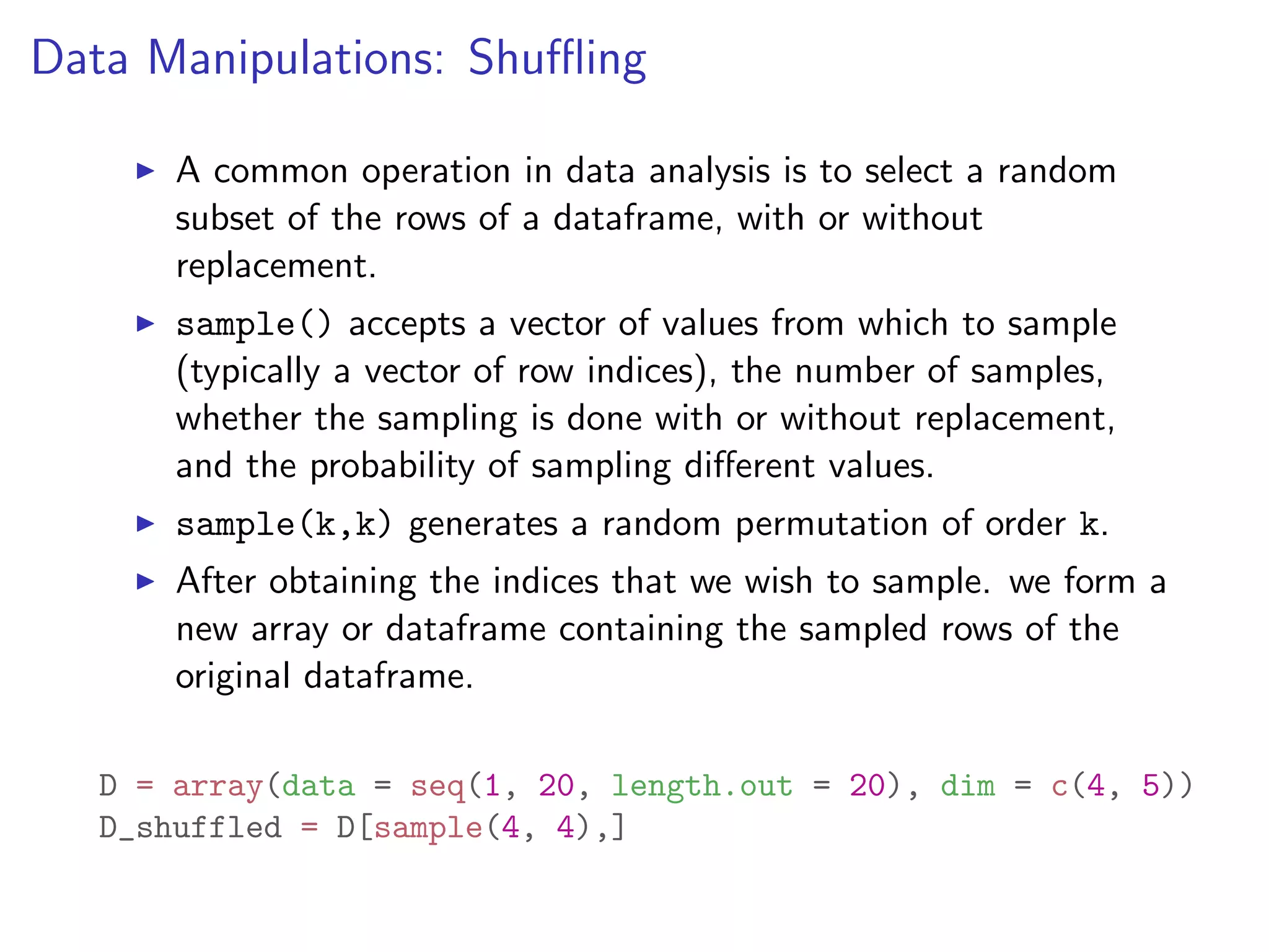 Data Manipulations: Shu✏ing I A common operation in data analysis is to select a random subset of the rows of a dataframe, with or without replacement. I sample() accepts a vector of values from which to sample (typically a vector of row indices), the number of samples, whether the sampling is done with or without replacement, and the probability of sampling di↵erent values. I sample(k,k) generates a random permutation of order k. I After obtaining the indices that we wish to sample. we form a new array or dataframe containing the sampled rows of the original dataframe. D = array(data = seq(1, 20, length.out = 20), dim = c(4, 5)) D_shuffled = D[sample(4, 4),] 
