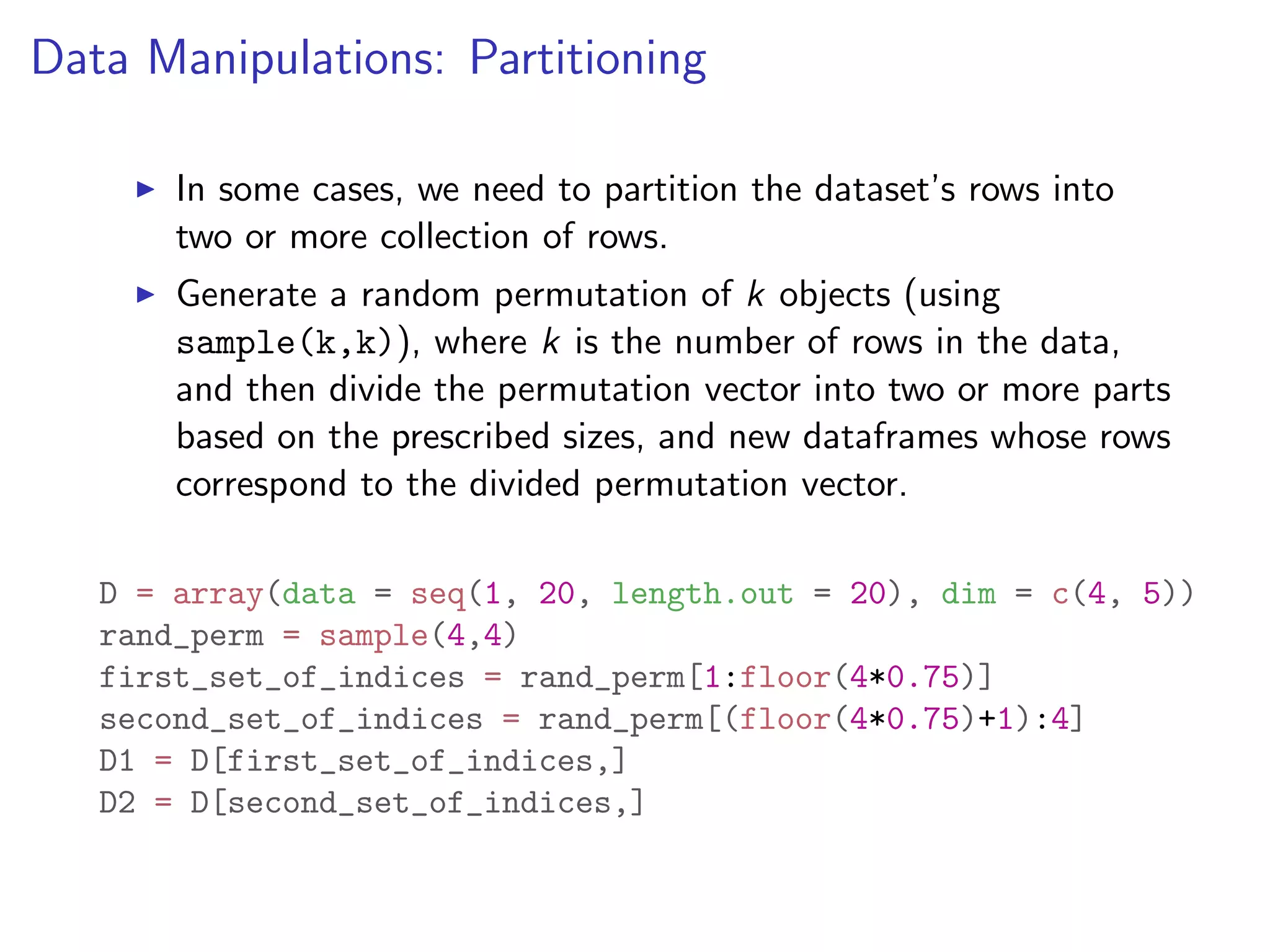 Data Manipulations: Partitioning I In some cases, we need to partition the dataset’s rows into two or more collection of rows. I Generate a random permutation of k objects (using sample(k,k)), where k is the number of rows in the data, and then divide the permutation vector into two or more parts based on the prescribed sizes, and new dataframes whose rows correspond to the divided permutation vector. D = array(data = seq(1, 20, length.out = 20), dim = c(4, 5)) rand_perm = sample(4,4) first_set_of_indices = rand_perm[1:floor(4*0.75)] second_set_of_indices = rand_perm[(floor(4*0.75)+1):4] D1 = D[first_set_of_indices,] D2 = D[second_set_of_indices,] 