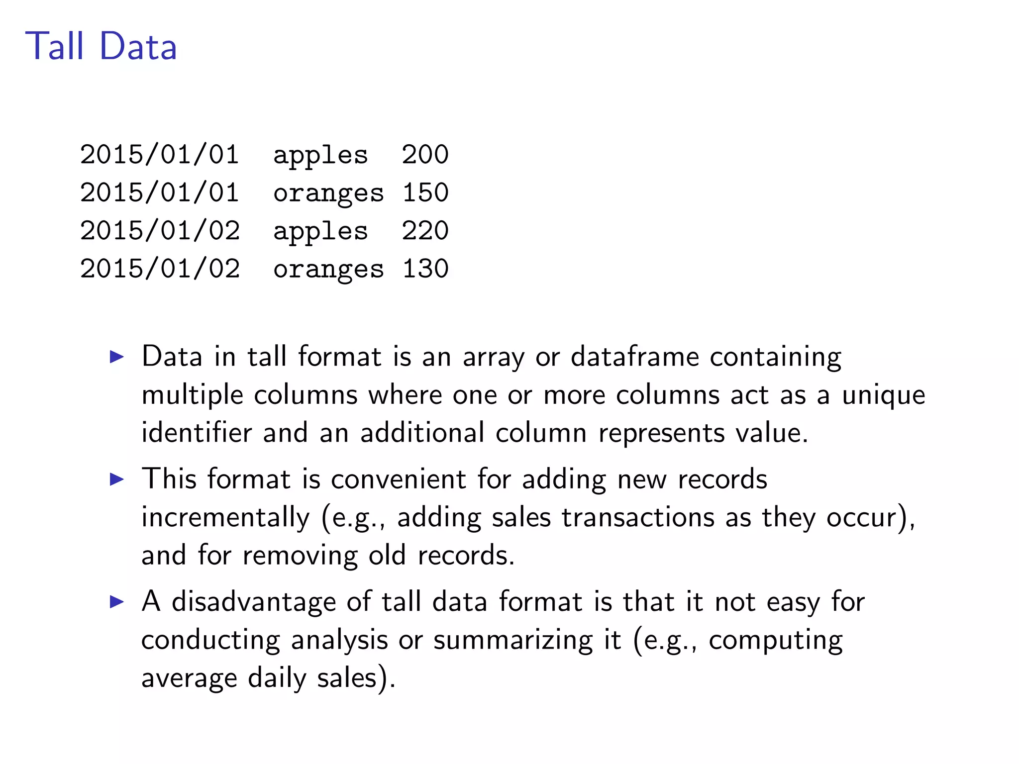 Tall Data 2015/01/01 apples 200 2015/01/01 oranges 150 2015/01/02 apples 220 2015/01/02 oranges 130 I Data in tall format is an array or dataframe containing multiple columns where one or more columns act as a unique identiﬁer and an additional column represents value. I This format is convenient for adding new records incrementally (e.g., adding sales transactions as they occur), and for removing old records. I A disadvantage of tall data format is that it not easy for conducting analysis or summarizing it (e.g., computing average daily sales). 