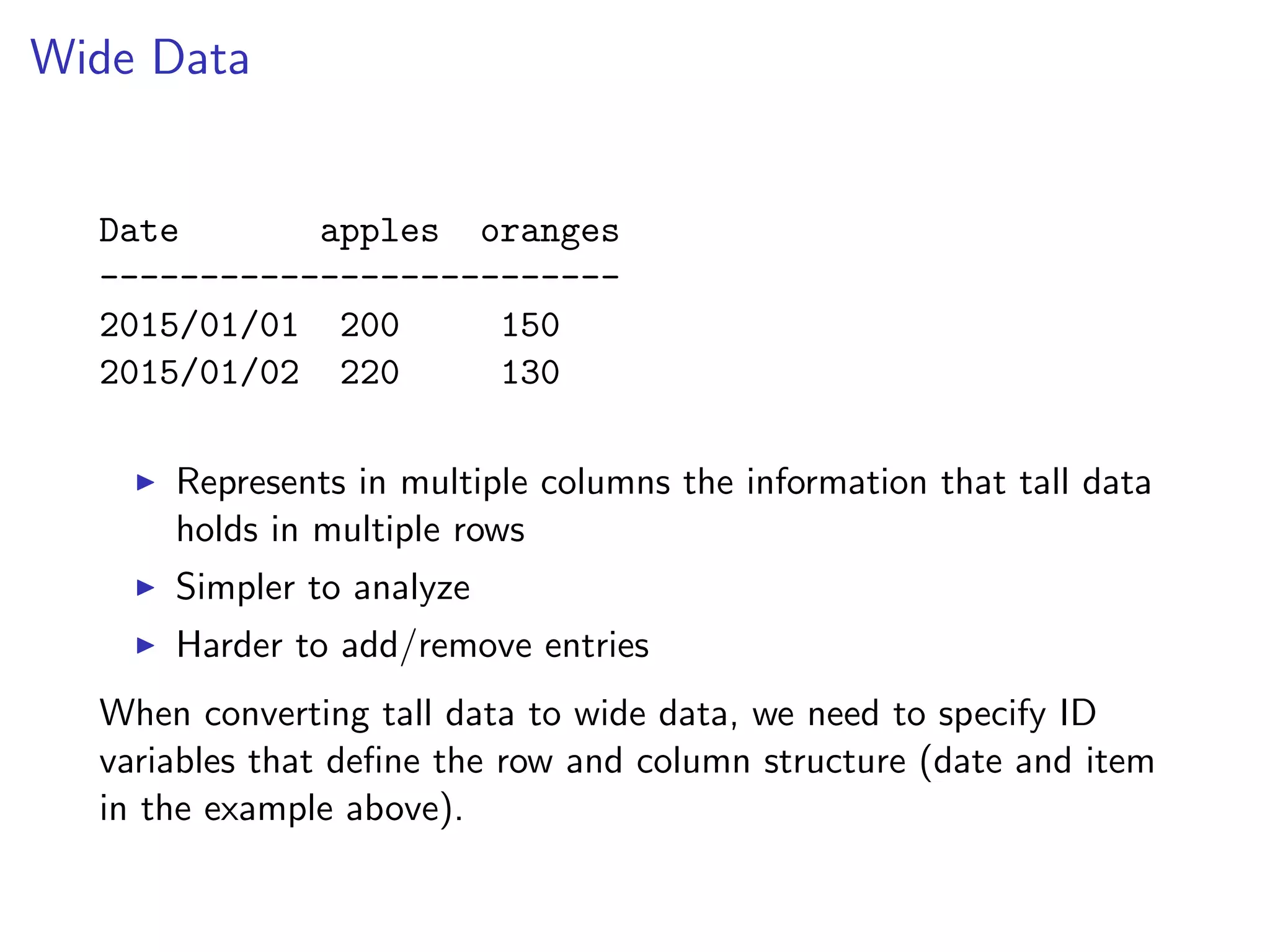 Wide Data Date apples oranges -------------------------- 2015/01/01 200 150 2015/01/02 220 130 I Represents in multiple columns the information that tall data holds in multiple rows I Simpler to analyze I Harder to add/remove entries When converting tall data to wide data, we need to specify ID variables that deﬁne the row and column structure (date and item in the example above). 