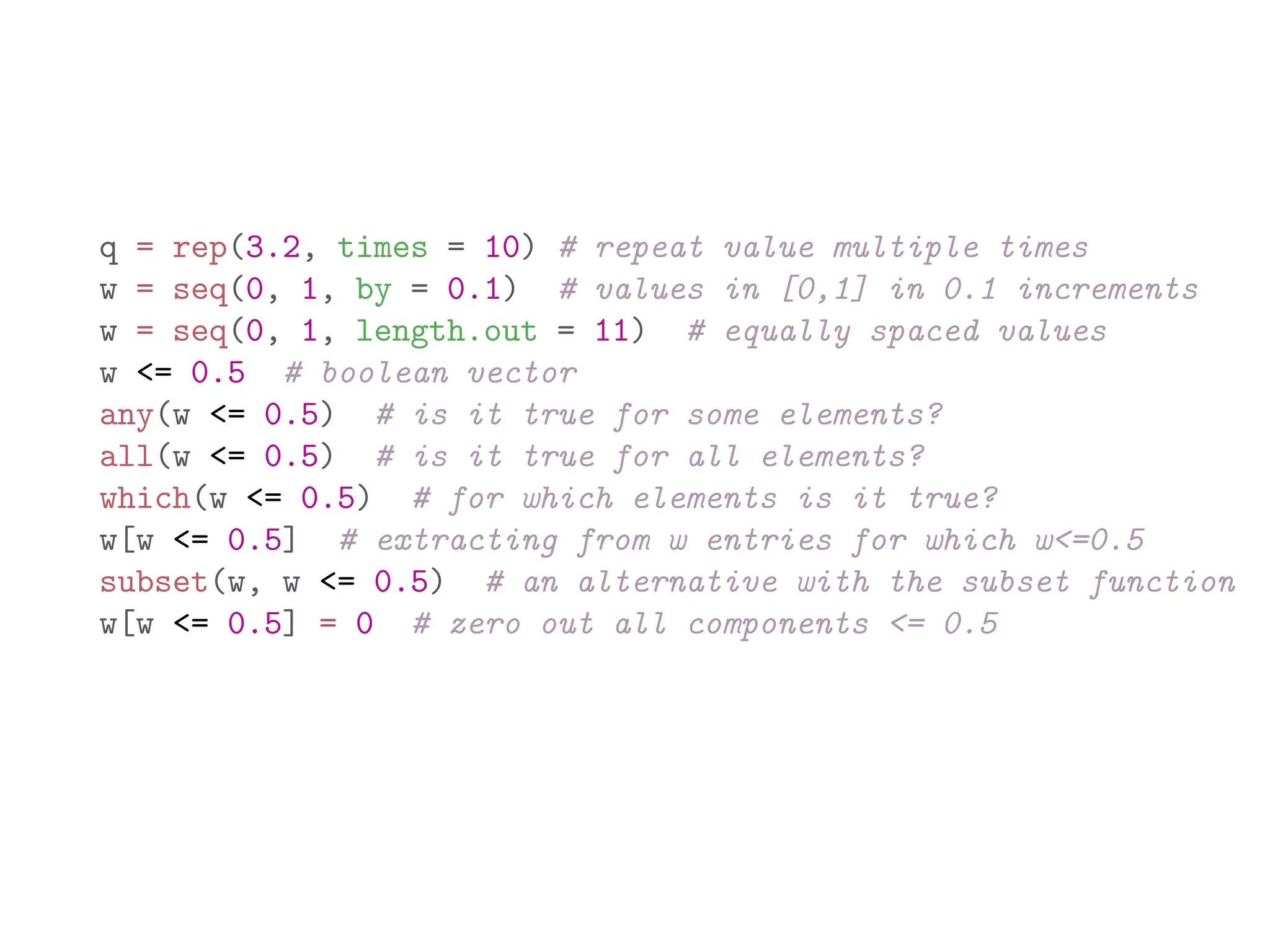 q = rep(3.2, times = 10) # repeat value multiple times w = seq(0, 1, by = 0.1) # values in [0,1] in 0.1 increments w = seq(0, 1, length.out = 11) # equally spaced values w <= 0.5 # boolean vector any(w <= 0.5) # is it true for some elements? all(w <= 0.5) # is it true for all elements? which(w <= 0.5) # for which elements is it true? w[w <= 0.5] # extracting from w entries for which w<=0.5 subset(w, w <= 0.5) # an alternative with the subset function w[w <= 0.5] = 0 # zero out all components <= 0.5 