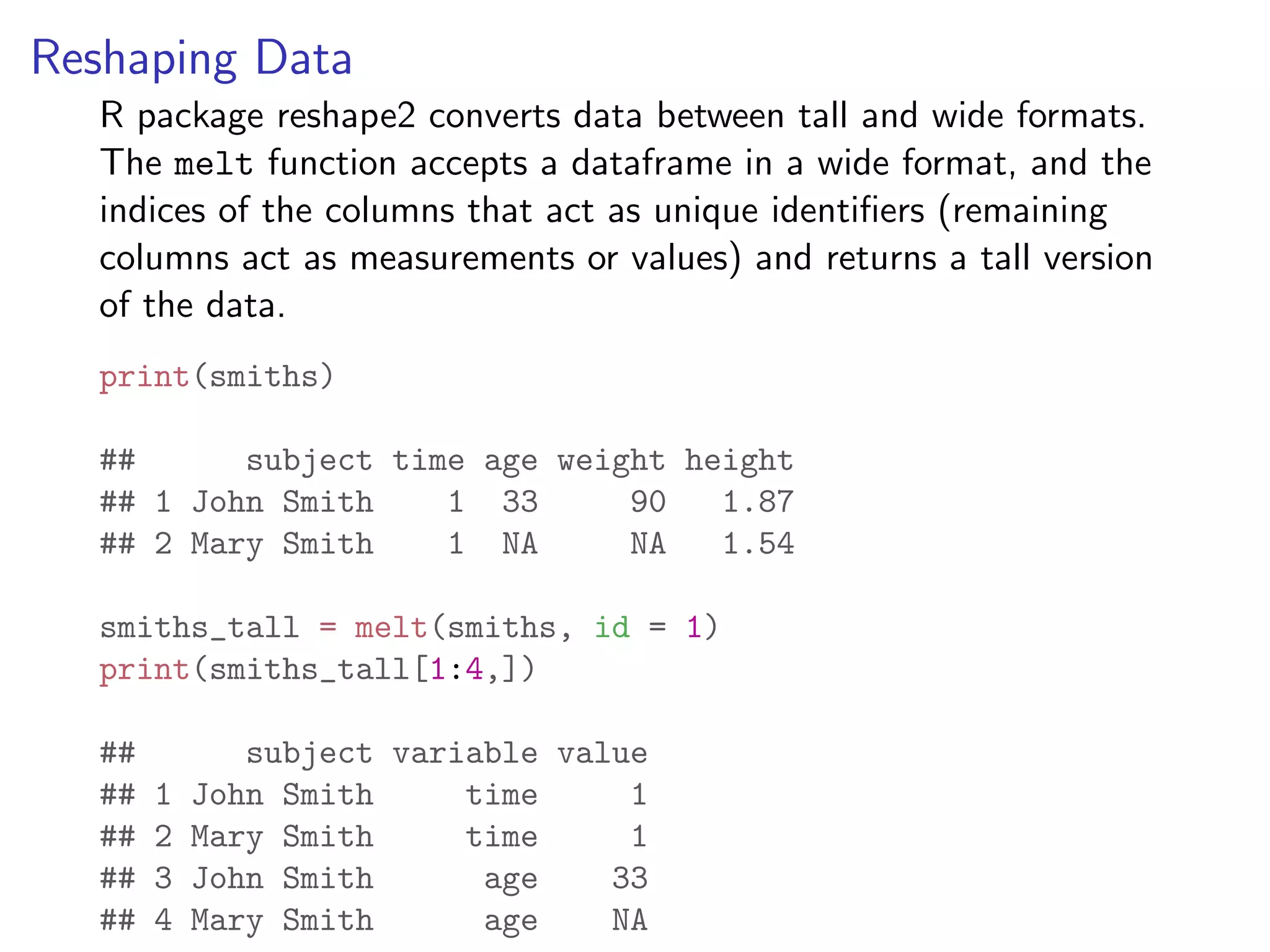 Reshaping Data R package reshape2 converts data between tall and wide formats. The melt function accepts a dataframe in a wide format, and the indices of the columns that act as unique identiﬁers (remaining columns act as measurements or values) and returns a tall version of the data. print(smiths) ## subject time age weight height ## 1 John Smith 1 33 90 1.87 ## 2 Mary Smith 1 NA NA 1.54 smiths_tall = melt(smiths, id = 1) print(smiths_tall[1:4,]) ## subject variable value ## 1 John Smith time 1 ## 2 Mary Smith time 1 ## 3 John Smith age 33 ## 4 Mary Smith age NA 