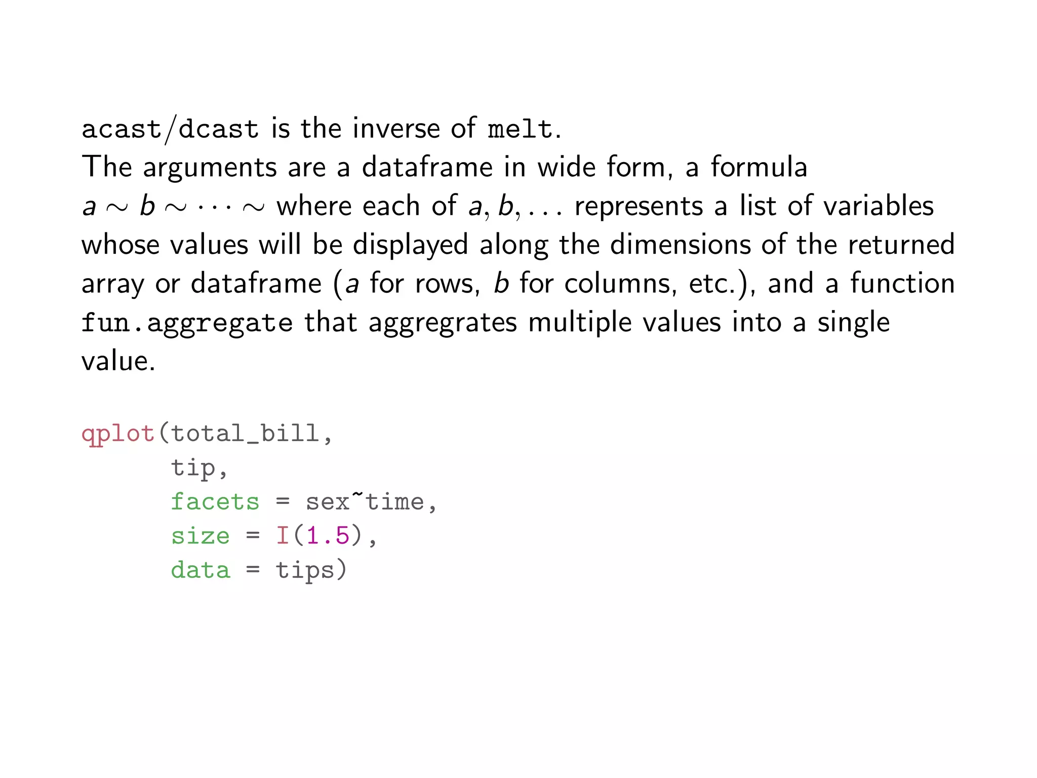 acast/dcast is the inverse of melt. The arguments are a dataframe in wide form, a formula a ⇠ b ⇠ · · · ⇠ where each of a, b, . . . represents a list of variables whose values will be displayed along the dimensions of the returned array or dataframe (a for rows, b for columns, etc.), and a function fun.aggregate that aggregrates multiple values into a single value. qplot(total_bill, tip, facets = sex~time, size = I(1.5), data = tips) 
