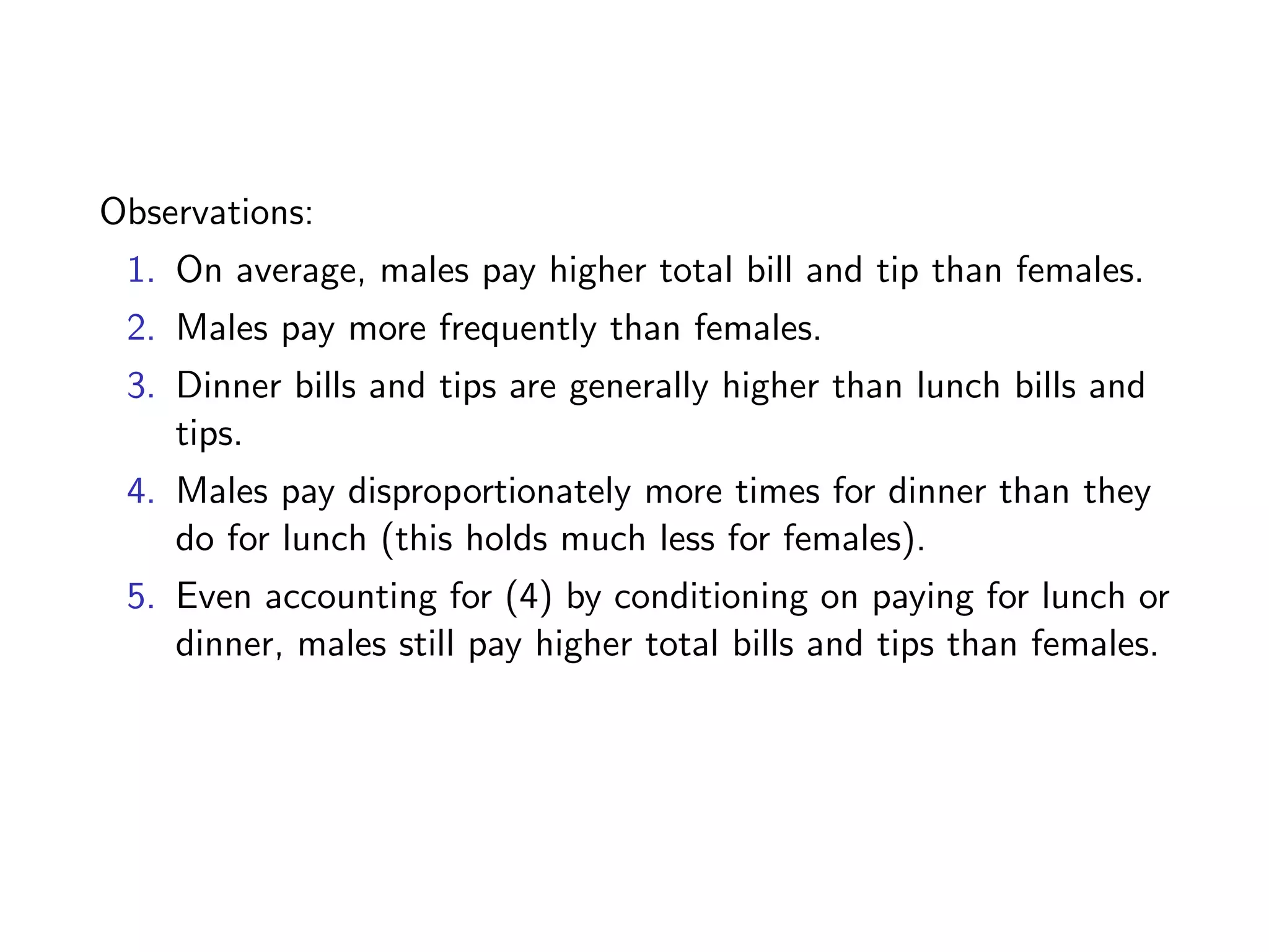 Observations: 1. On average, males pay higher total bill and tip than females. 2. Males pay more frequently than females. 3. Dinner bills and tips are generally higher than lunch bills and tips. 4. Males pay disproportionately more times for dinner than they do for lunch (this holds much less for females). 5. Even accounting for (4) by conditioning on paying for lunch or dinner, males still pay higher total bills and tips than females. 