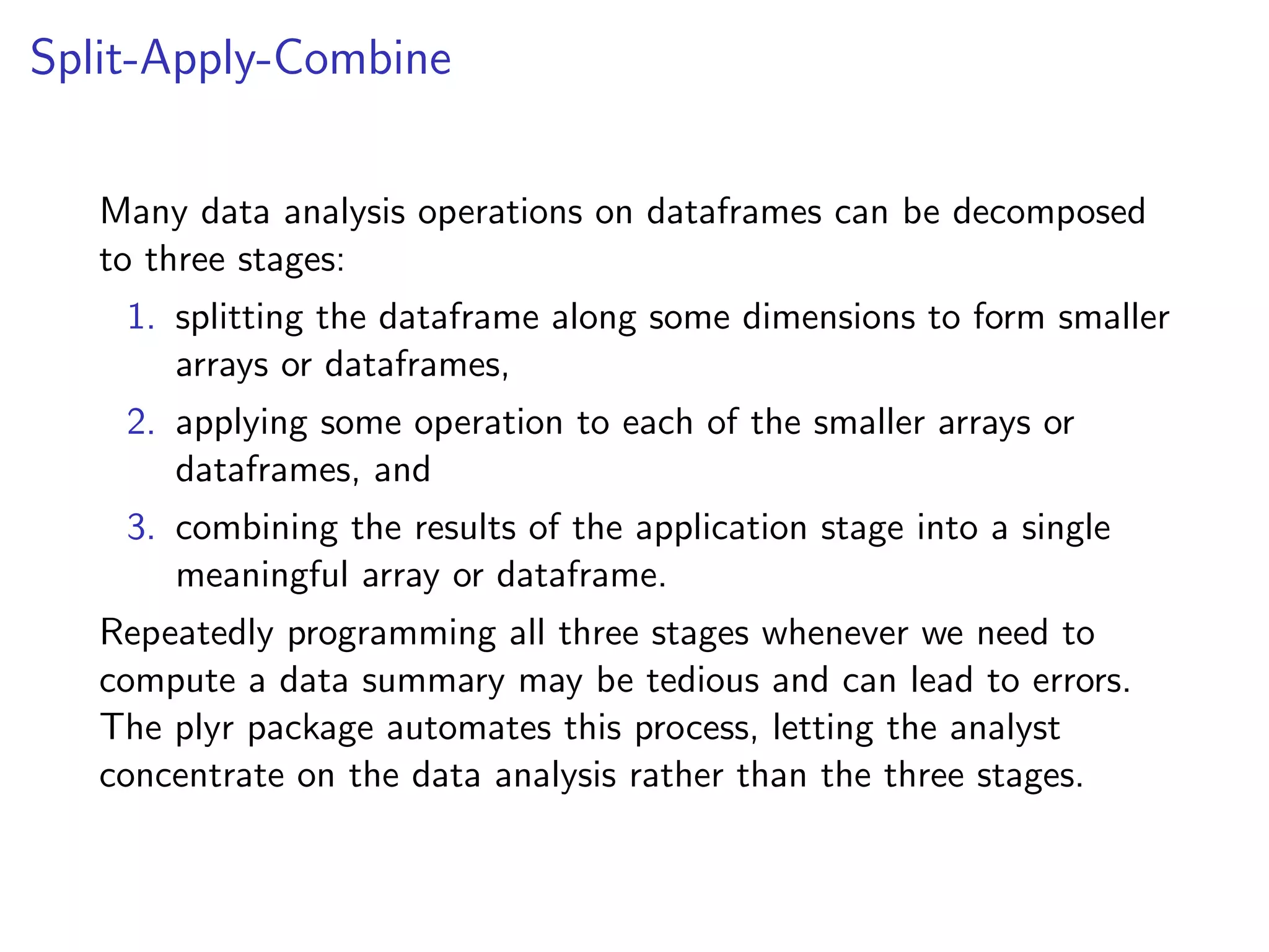 Split-Apply-Combine Many data analysis operations on dataframes can be decomposed to three stages: 1. splitting the dataframe along some dimensions to form smaller arrays or dataframes, 2. applying some operation to each of the smaller arrays or dataframes, and 3. combining the results of the application stage into a single meaningful array or dataframe. Repeatedly programming all three stages whenever we need to compute a data summary may be tedious and can lead to errors. The plyr package automates this process, letting the analyst concentrate on the data analysis rather than the three stages. 