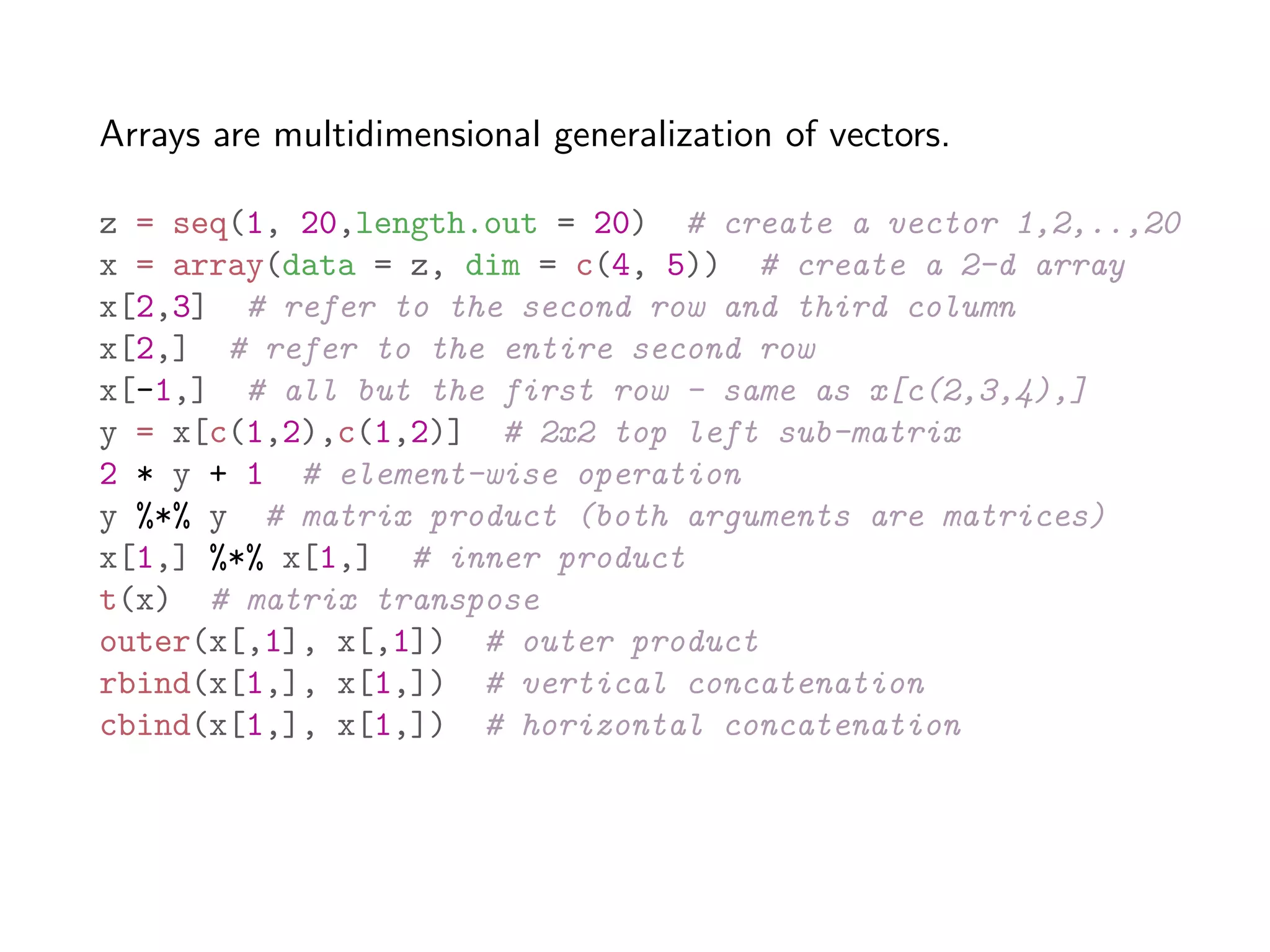 Arrays are multidimensional generalization of vectors. z = seq(1, 20,length.out = 20) # create a vector 1,2,..,20 x = array(data = z, dim = c(4, 5)) # create a 2-d array x[2,3] # refer to the second row and third column x[2,] # refer to the entire second row x[-1,] # all but the first row - same as x[c(2,3,4),] y = x[c(1,2),c(1,2)] # 2x2 top left sub-matrix 2 * y + 1 # element-wise operation y %*% y # matrix product (both arguments are matrices) x[1,] %*% x[1,] # inner product t(x) # matrix transpose outer(x[,1], x[,1]) # outer product rbind(x[1,], x[1,]) # vertical concatenation cbind(x[1,], x[1,]) # horizontal concatenation 