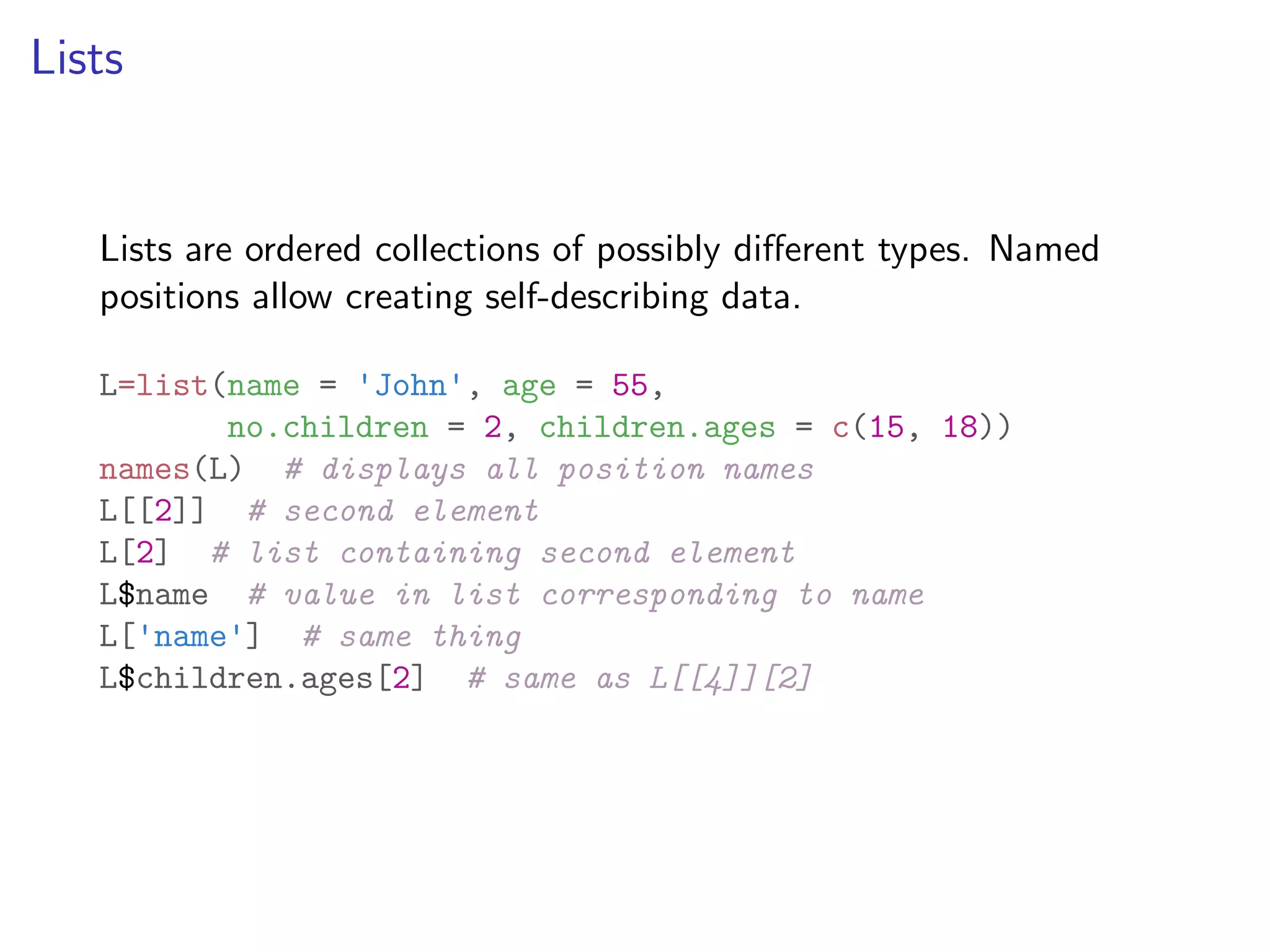 Lists Lists are ordered collections of possibly di↵erent types. Named positions allow creating self-describing data. L=list(name = 'John', age = 55, no.children = 2, children.ages = c(15, 18)) names(L) # displays all position names L[[2]] # second element L[2] # list containing second element L$name # value in list corresponding to name L['name'] # same thing L$children.ages[2] # same as L[[4]][2] 