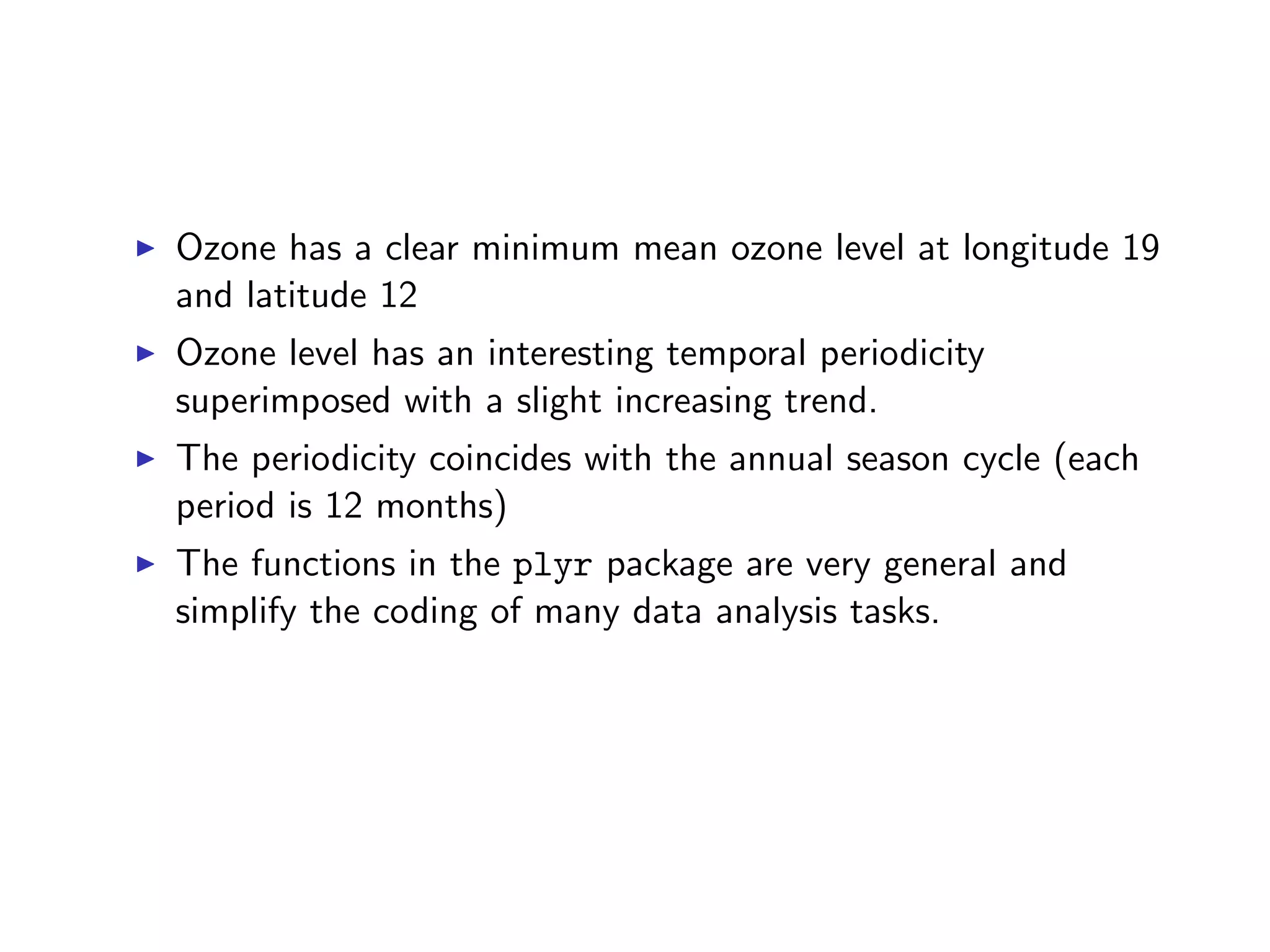 I Ozone has a clear minimum mean ozone level at longitude 19 and latitude 12 I Ozone level has an interesting temporal periodicity superimposed with a slight increasing trend. I The periodicity coincides with the annual season cycle (each period is 12 months) I The functions in the plyr package are very general and simplify the coding of many data analysis tasks. 