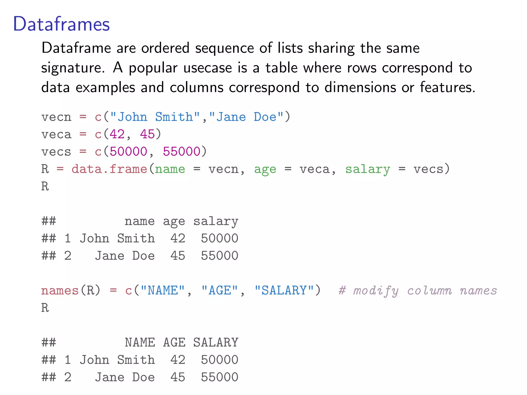 Dataframes Dataframe are ordered sequence of lists sharing the same signature. A popular usecase is a table where rows correspond to data examples and columns correspond to dimensions or features. vecn = c("John Smith","Jane Doe") veca = c(42, 45) vecs = c(50000, 55000) R = data.frame(name = vecn, age = veca, salary = vecs) R ## name age salary ## 1 John Smith 42 50000 ## 2 Jane Doe 45 55000 names(R) = c("NAME", "AGE", "SALARY") # modify column names R ## NAME AGE SALARY ## 1 John Smith 42 50000 ## 2 Jane Doe 45 55000 