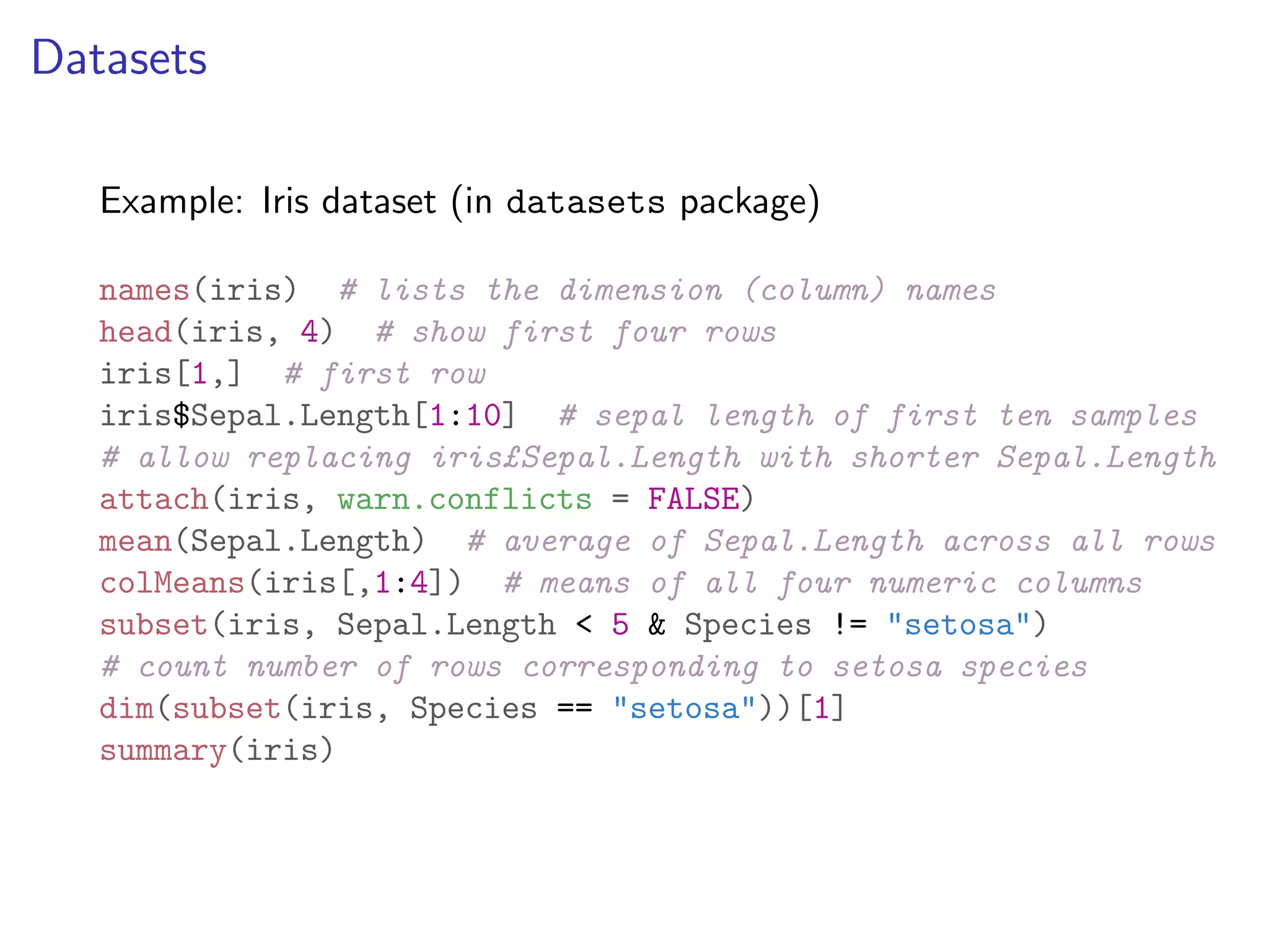 Datasets Example: Iris dataset (in datasets package) names(iris) # lists the dimension (column) names head(iris, 4) # show first four rows iris[1,] # first row iris$Sepal.Length[1:10] # sepal length of first ten samples # allow replacing iris£Sepal.Length with shorter Sepal.Length attach(iris, warn.conflicts = FALSE) mean(Sepal.Length) # average of Sepal.Length across all rows colMeans(iris[,1:4]) # means of all four numeric columns subset(iris, Sepal.Length < 5 & Species != "setosa") # count number of rows corresponding to setosa species dim(subset(iris, Species == "setosa"))[1] summary(iris) 