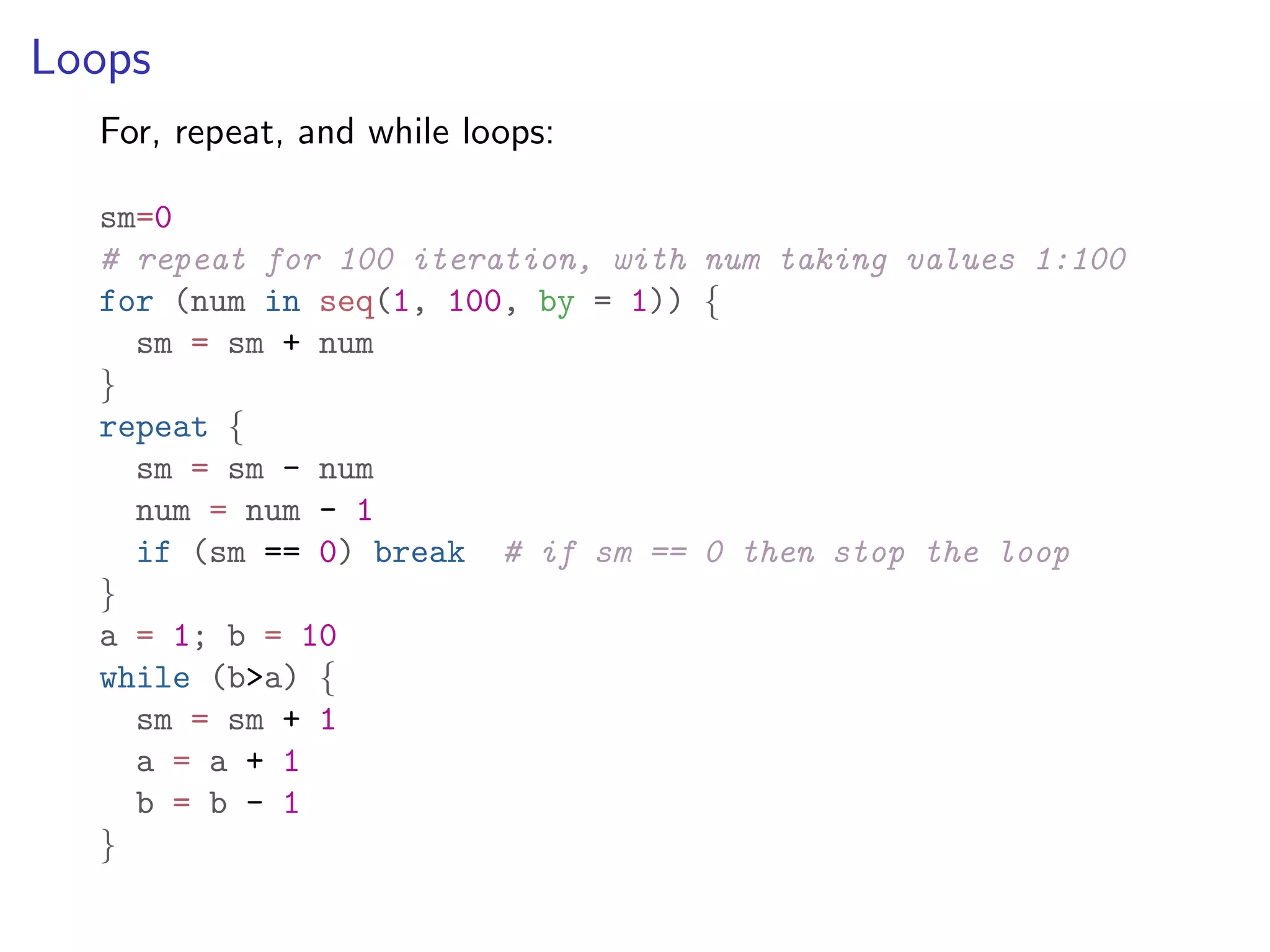 Loops For, repeat, and while loops: sm=0 # repeat for 100 iteration, with num taking values 1:100 for (num in seq(1, 100, by = 1)) { sm = sm + num } repeat { sm = sm - num num = num - 1 if (sm == 0) break # if sm == 0 then stop the loop } a = 1; b = 10 while (b>a) { sm = sm + 1 a = a + 1 b = b - 1 } 