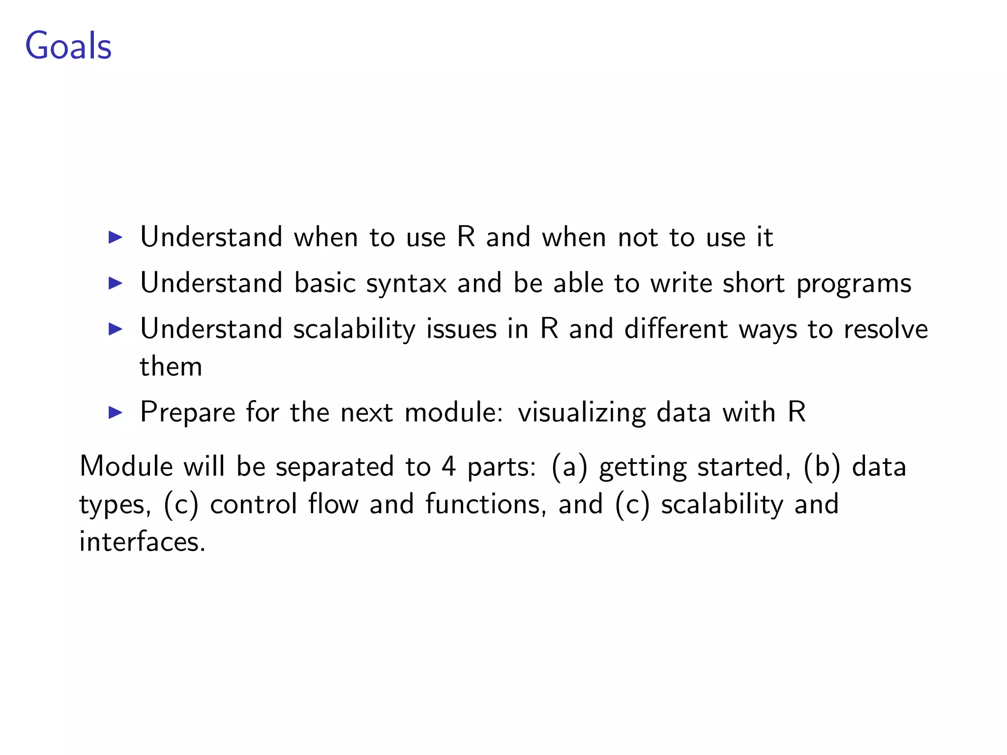 Goals I Understand when to use R and when not to use it I Understand basic syntax and be able to write short programs I Understand scalability issues in R and di↵erent ways to resolve them I Prepare for the next module: visualizing data with R Module will be separated to 4 parts: (a) getting started, (b) data types, (c) control ﬂow and functions, and (c) scalability and interfaces. 