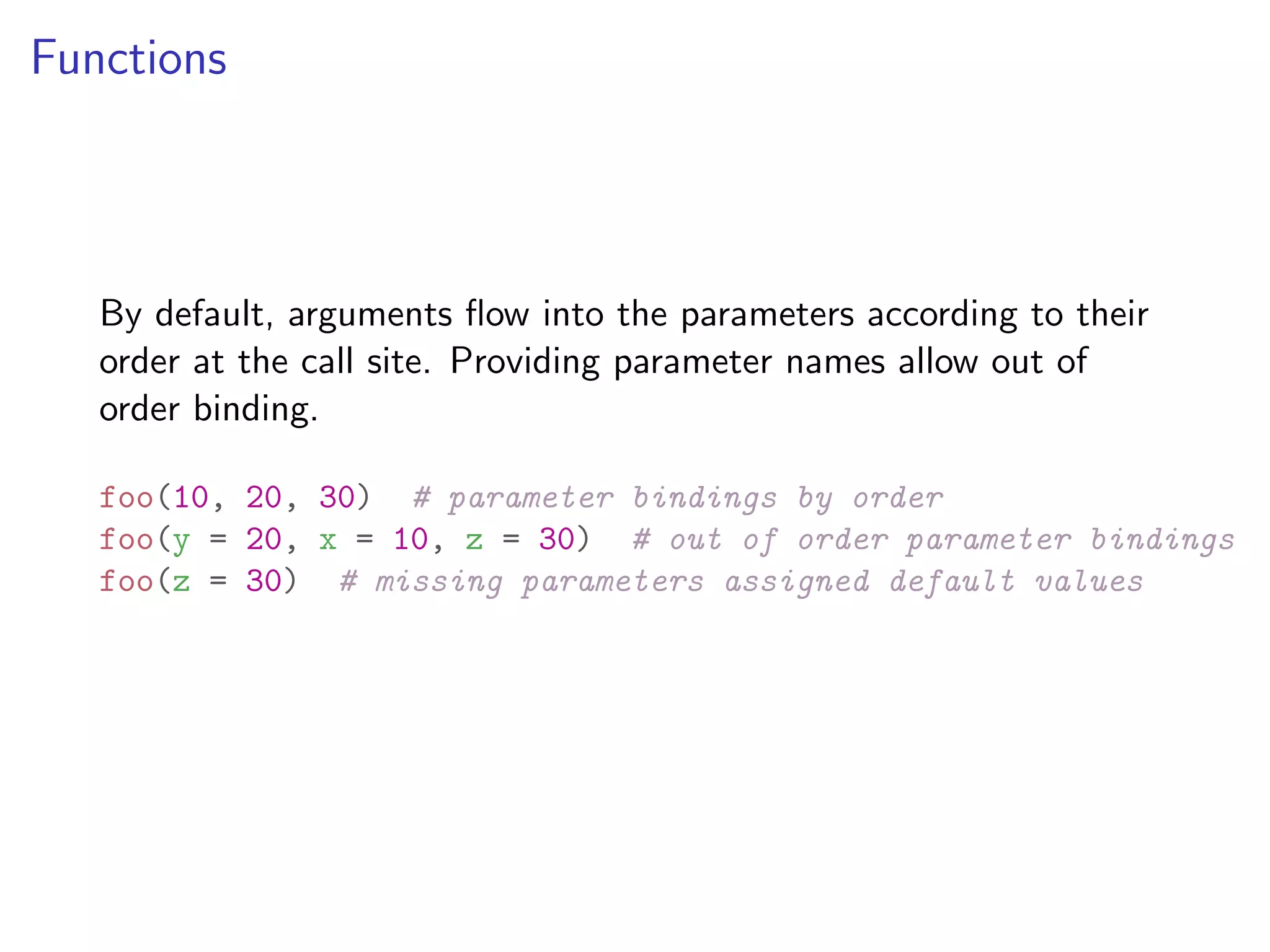Functions By default, arguments ﬂow into the parameters according to their order at the call site. Providing parameter names allow out of order binding. foo(10, 20, 30) # parameter bindings by order foo(y = 20, x = 10, z = 30) # out of order parameter bindings foo(z = 30) # missing parameters assigned default values 