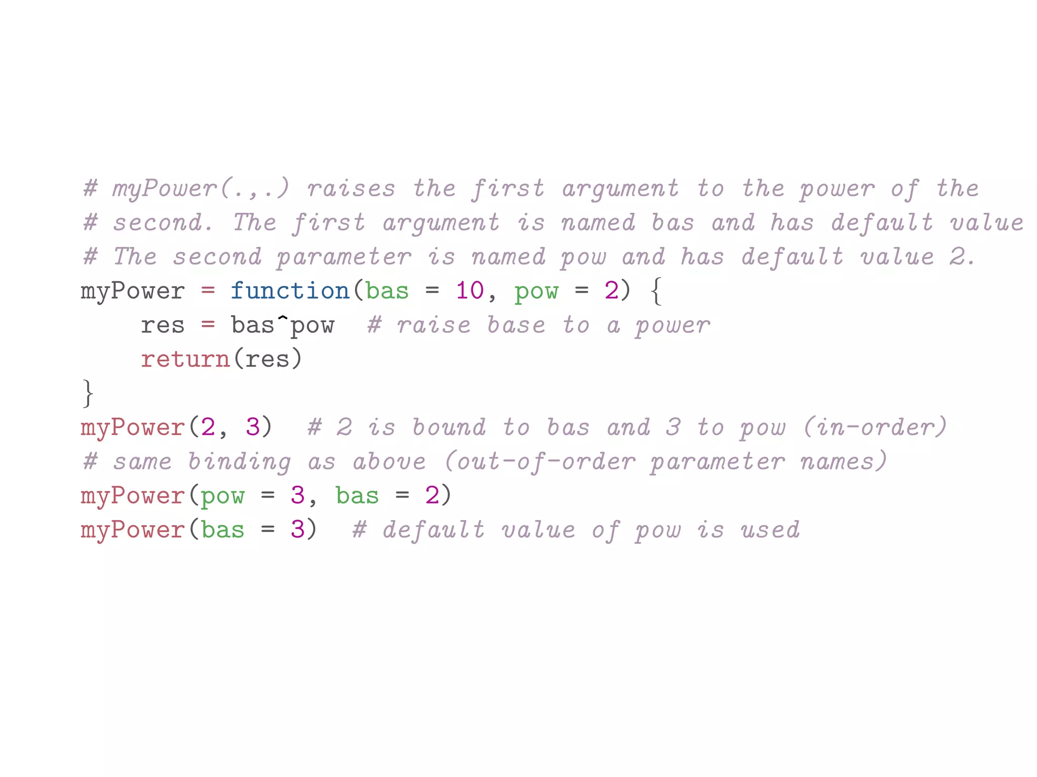 # myPower(.,.) raises the first argument to the power of the # second. The first argument is named bas and has default value # The second parameter is named pow and has default value 2. myPower = function(bas = 10, pow = 2) { res = bas^pow # raise base to a power return(res) } myPower(2, 3) # 2 is bound to bas and 3 to pow (in-order) # same binding as above (out-of-order parameter names) myPower(pow = 3, bas = 2) myPower(bas = 3) # default value of pow is used 