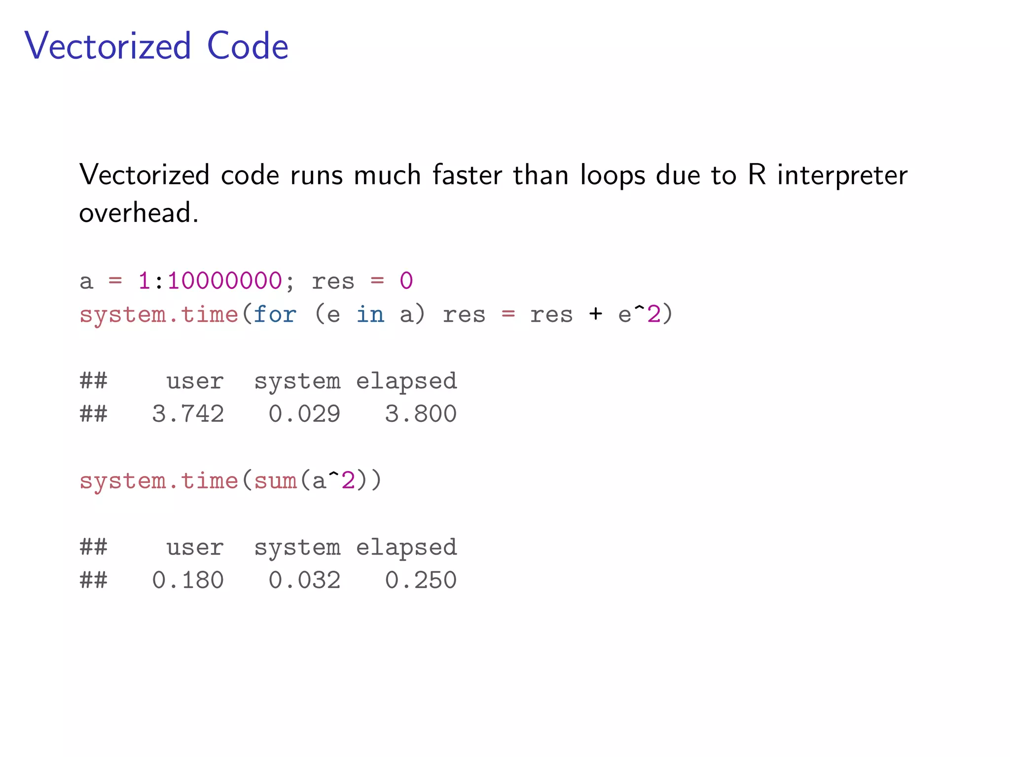 Vectorized Code Vectorized code runs much faster than loops due to R interpreter overhead. a = 1:10000000; res = 0 system.time(for (e in a) res = res + e^2) ## user system elapsed ## 3.742 0.029 3.800 system.time(sum(a^2)) ## user system elapsed ## 0.180 0.032 0.250 
