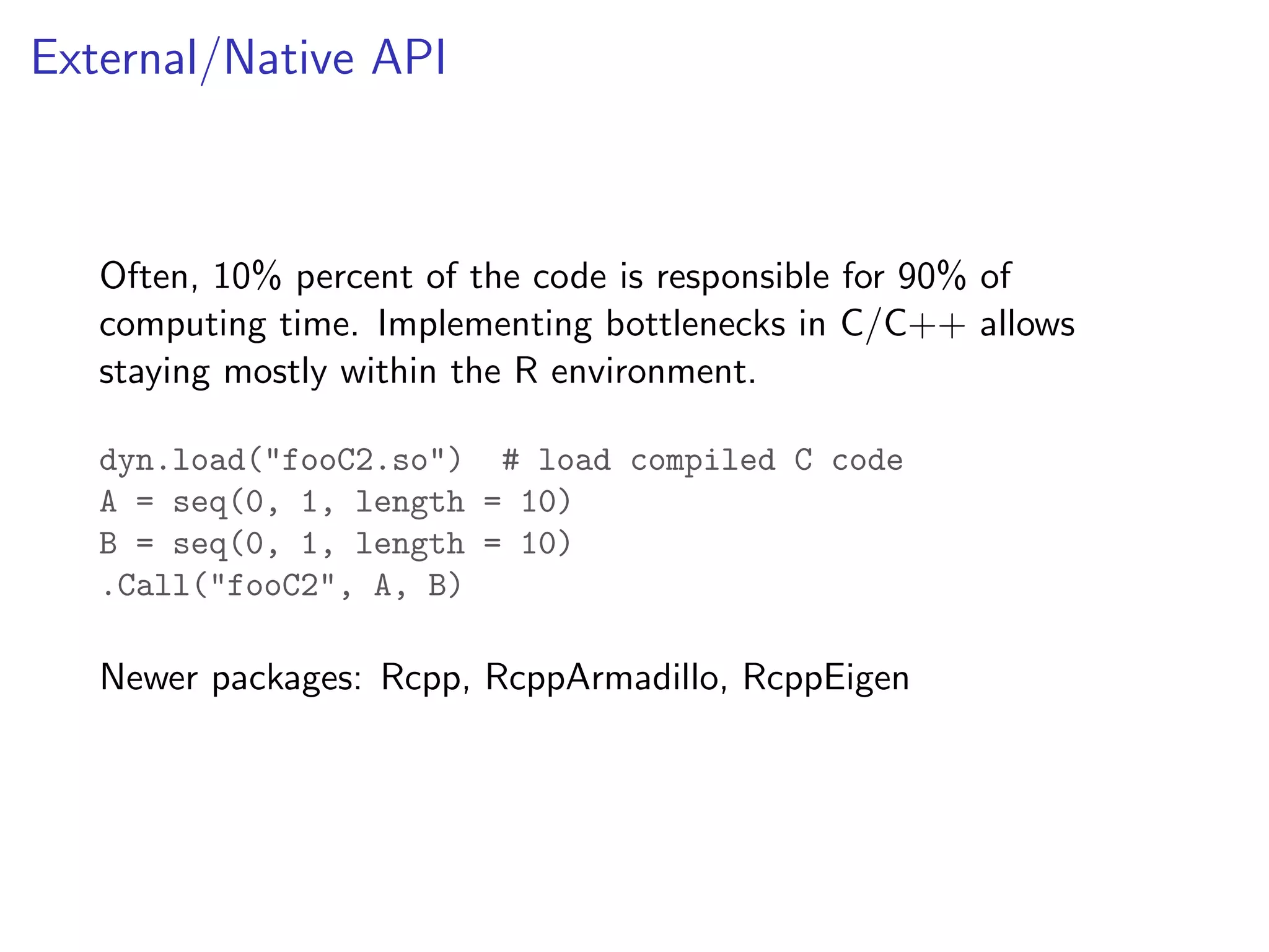 External/Native API Often, 10% percent of the code is responsible for 90% of computing time. Implementing bottlenecks in C/C++ allows staying mostly within the R environment. dyn.load("fooC2.so") # load compiled C code A = seq(0, 1, length = 10) B = seq(0, 1, length = 10) .Call("fooC2", A, B) Newer packages: Rcpp, RcppArmadillo, RcppEigen 