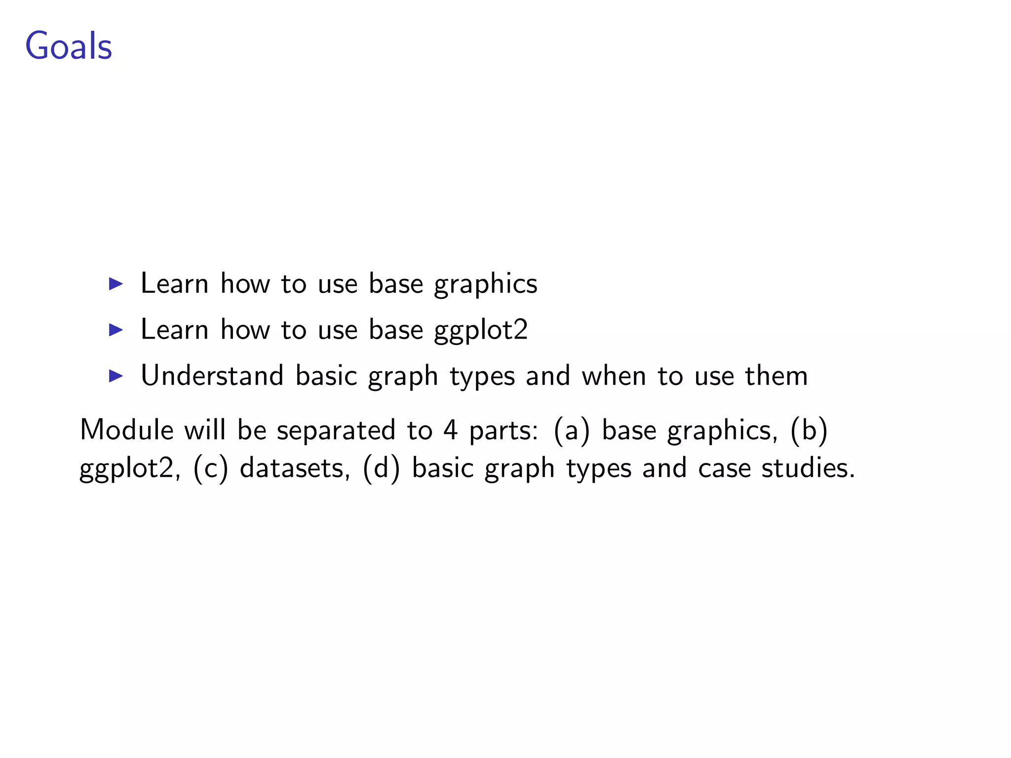 Goals I Learn how to use base graphics I Learn how to use base ggplot2 I Understand basic graph types and when to use them Module will be separated to 4 parts: (a) base graphics, (b) ggplot2, (c) datasets, (d) basic graph types and case studies. 