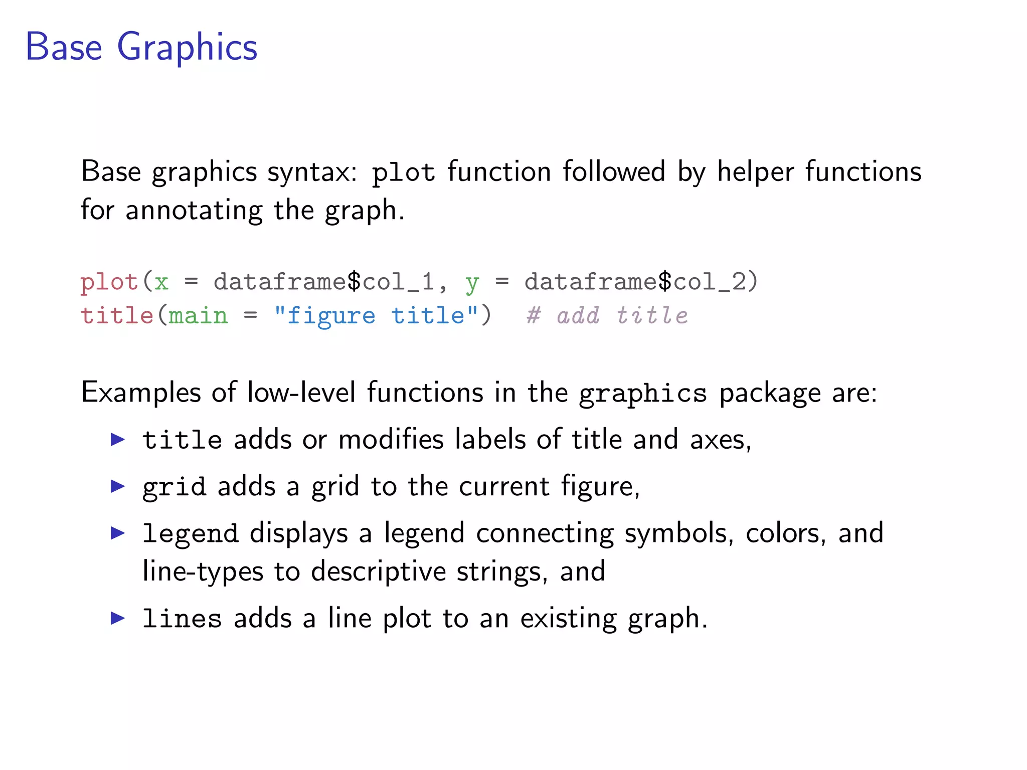 Base Graphics Base graphics syntax: plot function followed by helper functions for annotating the graph. plot(x = dataframe$col_1, y = dataframe$col_2) title(main = "figure title") # add title Examples of low-level functions in the graphics package are: I title adds or modiﬁes labels of title and axes, I grid adds a grid to the current ﬁgure, I legend displays a legend connecting symbols, colors, and line-types to descriptive strings, and I lines adds a line plot to an existing graph. 