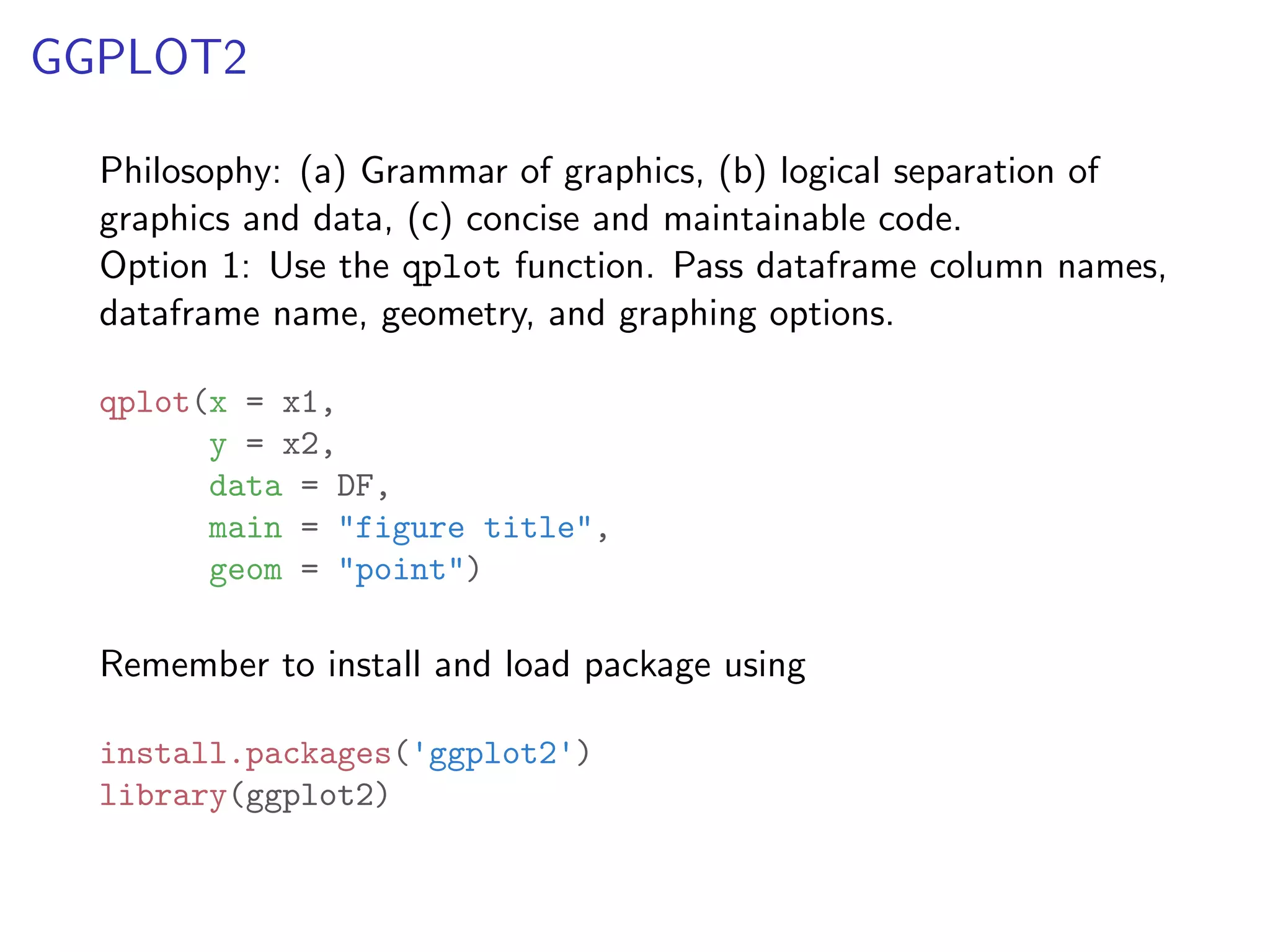 GGPLOT2 Philosophy: (a) Grammar of graphics, (b) logical separation of graphics and data, (c) concise and maintainable code. Option 1: Use the qplot function. Pass dataframe column names, dataframe name, geometry, and graphing options. qplot(x = x1, y = x2, data = DF, main = "figure title", geom = "point") Remember to install and load package using install.packages('ggplot2') library(ggplot2) 