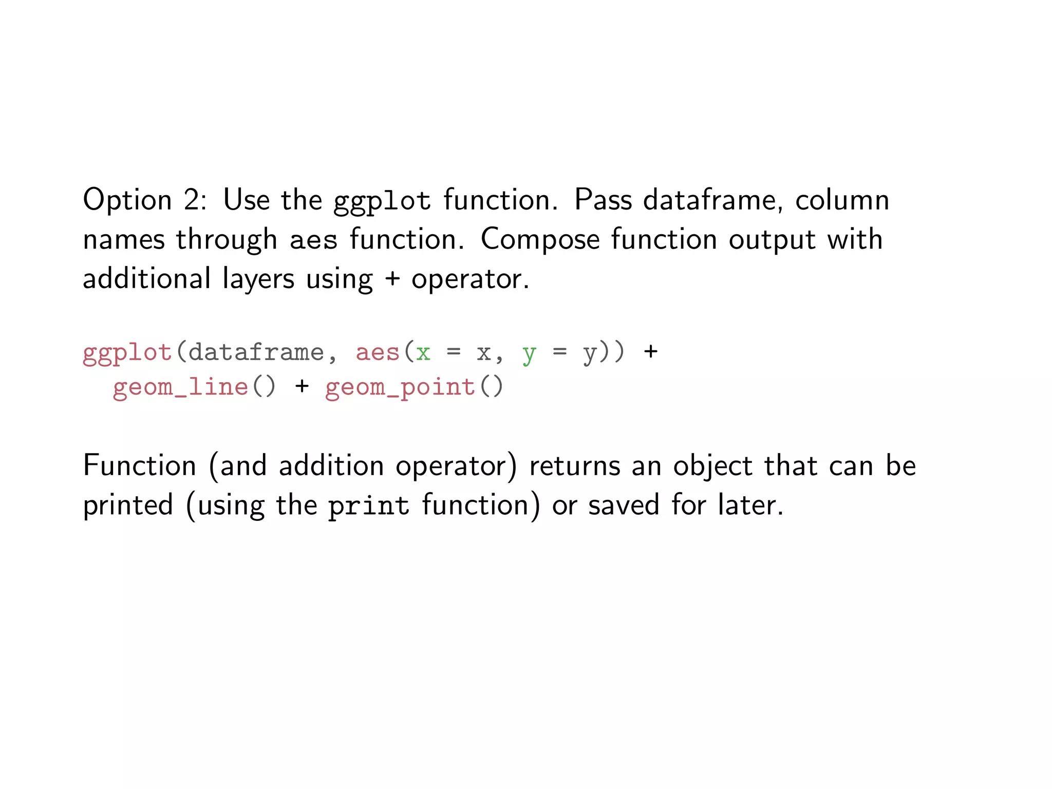 Option 2: Use the ggplot function. Pass dataframe, column names through aes function. Compose function output with additional layers using + operator. ggplot(dataframe, aes(x = x, y = y)) + geom_line() + geom_point() Function (and addition operator) returns an object that can be printed (using the print function) or saved for later. 