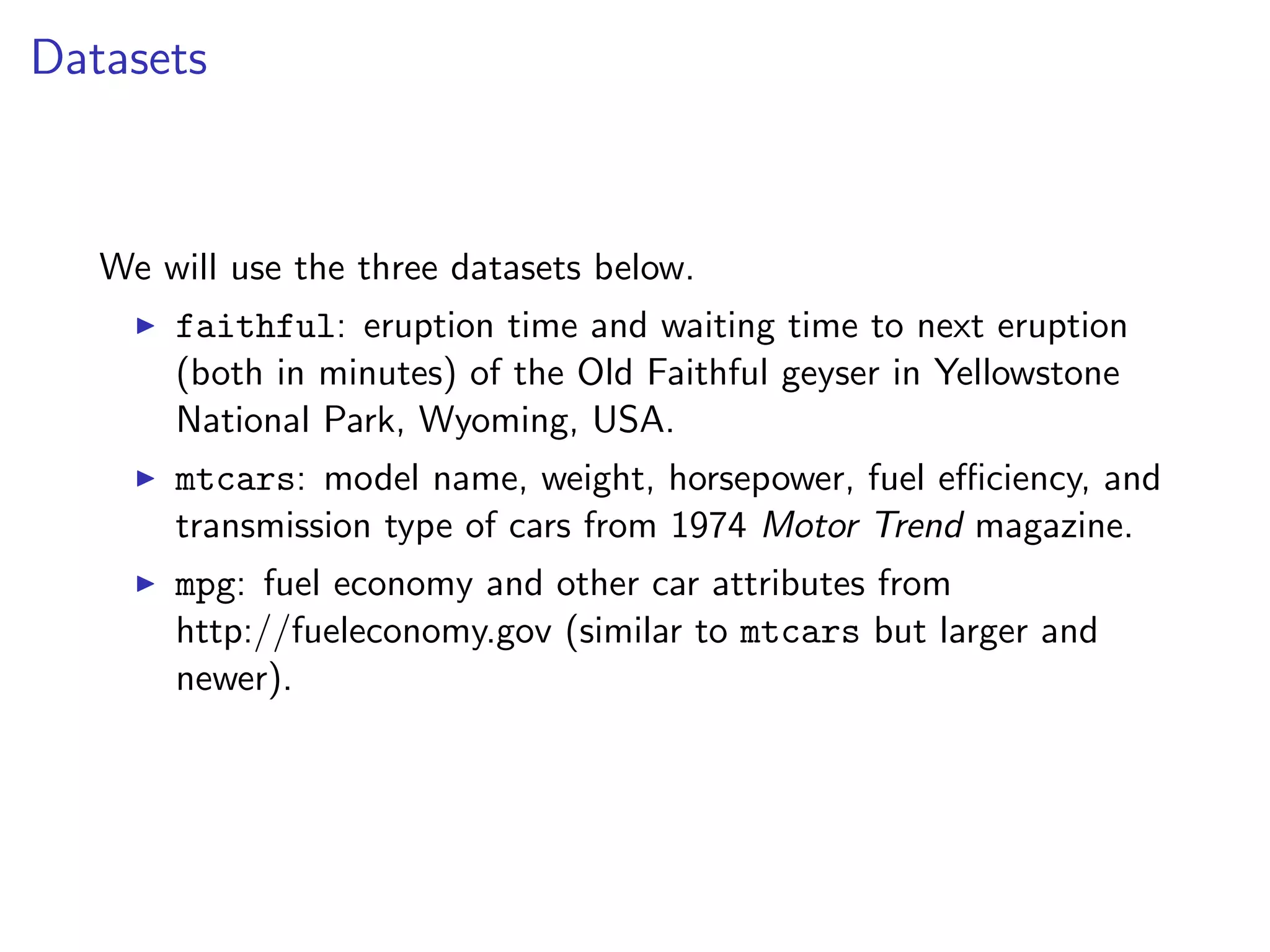 Datasets We will use the three datasets below. I faithful: eruption time and waiting time to next eruption (both in minutes) of the Old Faithful geyser in Yellowstone National Park, Wyoming, USA. I mtcars: model name, weight, horsepower, fuel e ciency, and transmission type of cars from 1974 Motor Trend magazine. I mpg: fuel economy and other car attributes from http://fueleconomy.gov (similar to mtcars but larger and newer). 