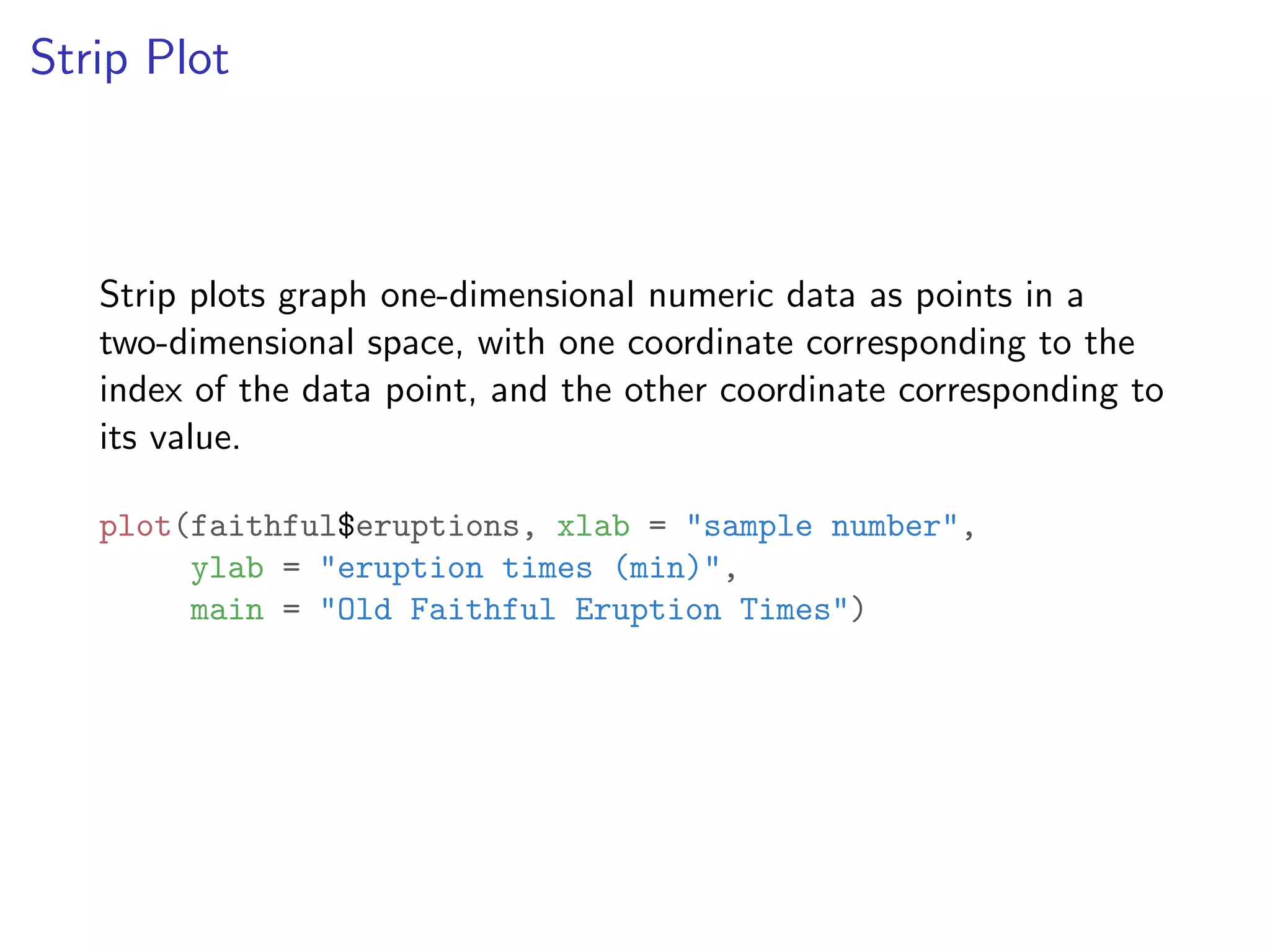 Strip Plot Strip plots graph one-dimensional numeric data as points in a two-dimensional space, with one coordinate corresponding to the index of the data point, and the other coordinate corresponding to its value. plot(faithful$eruptions, xlab = "sample number", ylab = "eruption times (min)", main = "Old Faithful Eruption Times") 