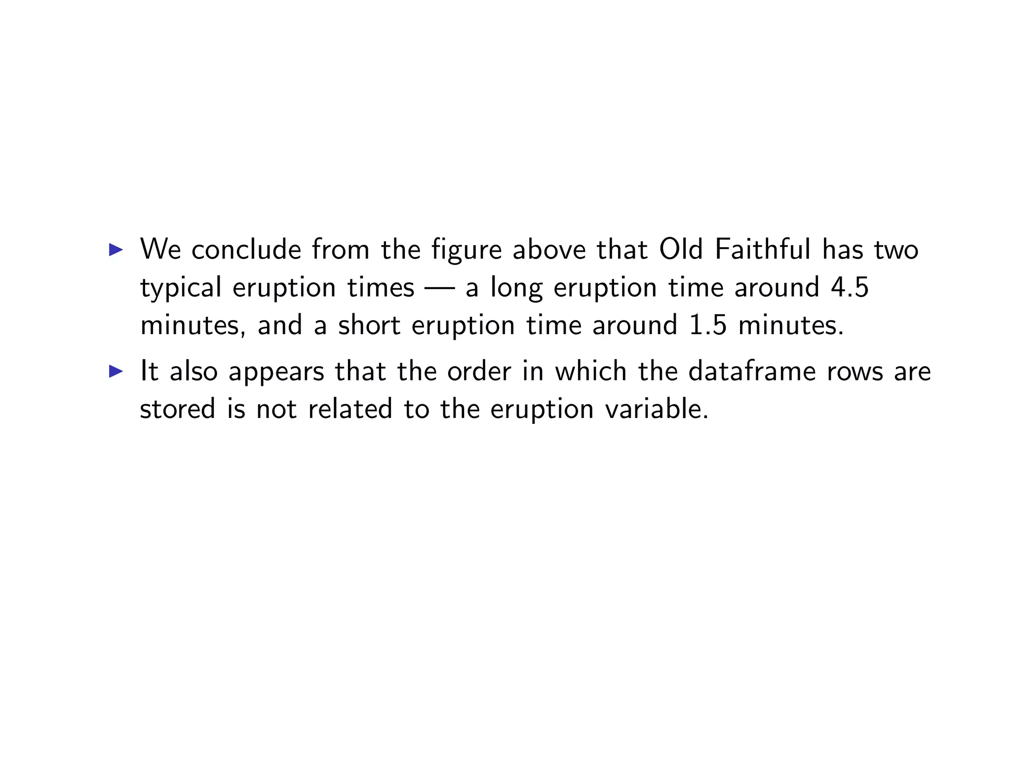 I We conclude from the ﬁgure above that Old Faithful has two typical eruption times — a long eruption time around 4.5 minutes, and a short eruption time around 1.5 minutes. I It also appears that the order in which the dataframe rows are stored is not related to the eruption variable. 
