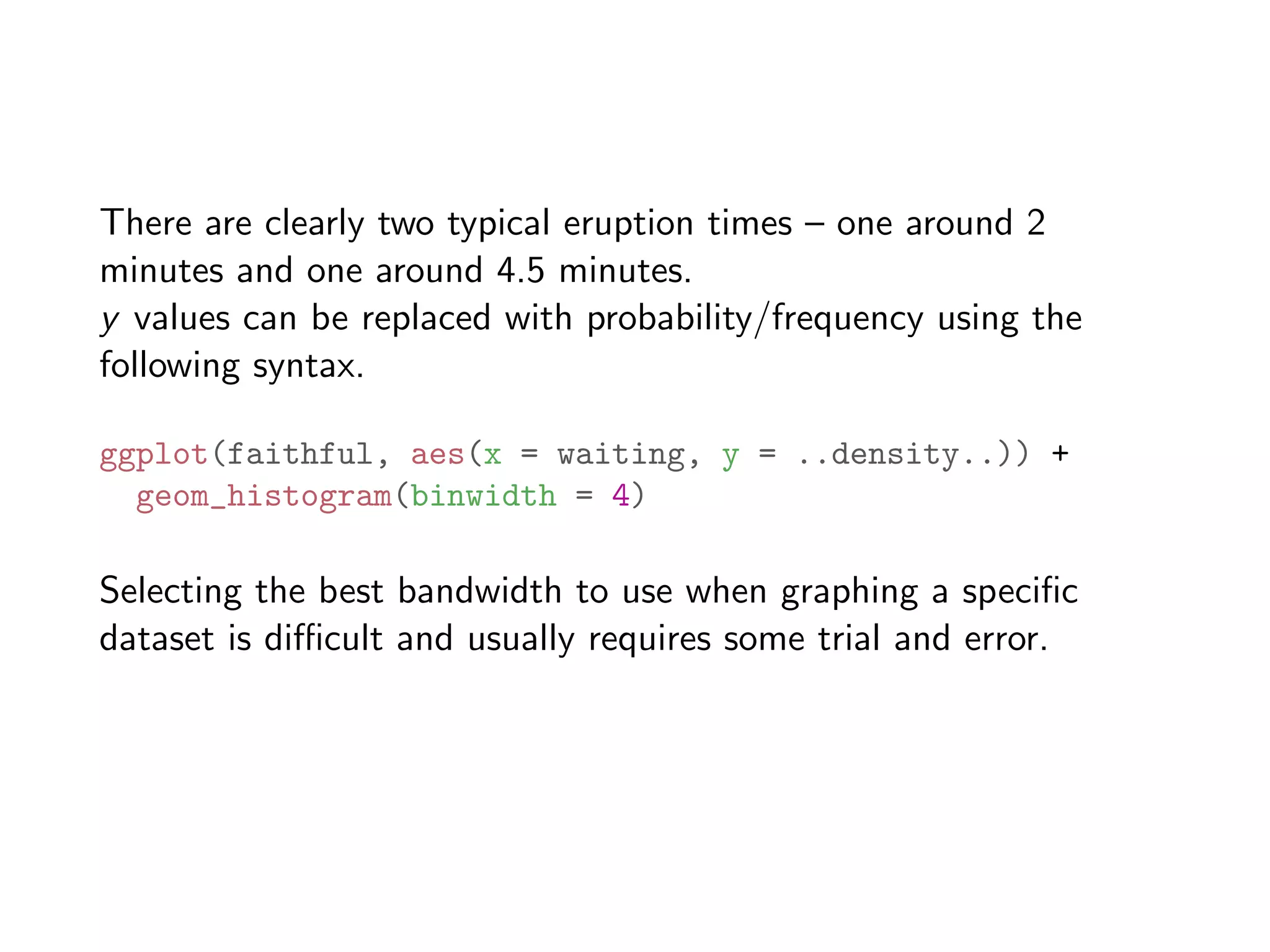 There are clearly two typical eruption times – one around 2 minutes and one around 4.5 minutes. y values can be replaced with probability/frequency using the following syntax. ggplot(faithful, aes(x = waiting, y = ..density..)) + geom_histogram(binwidth = 4) Selecting the best bandwidth to use when graphing a speciﬁc dataset is di cult and usually requires some trial and error. 
