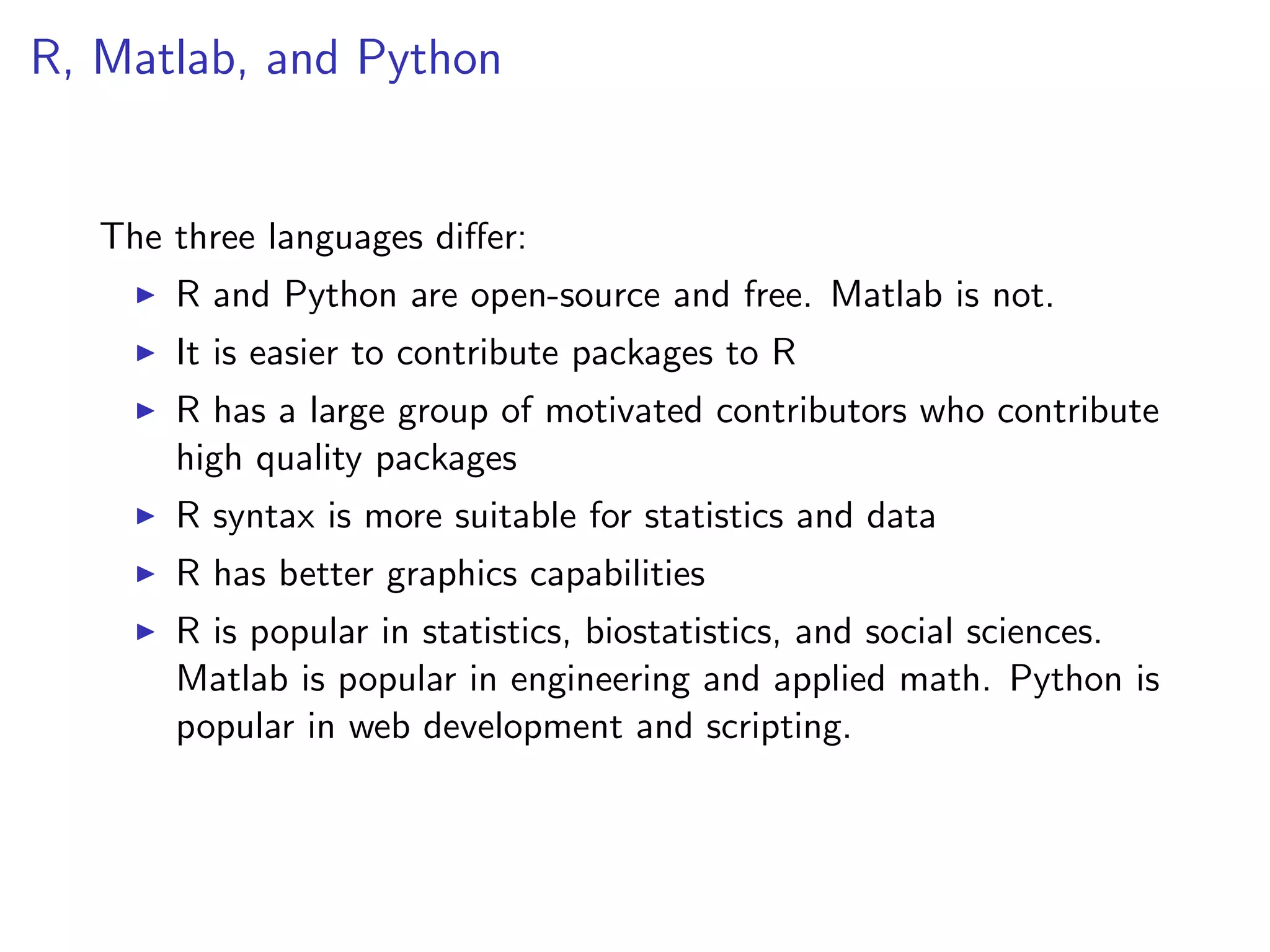 R, Matlab, and Python The three languages di↵er: I R and Python are open-source and free. Matlab is not. I It is easier to contribute packages to R I R has a large group of motivated contributors who contribute high quality packages I R syntax is more suitable for statistics and data I R has better graphics capabilities I R is popular in statistics, biostatistics, and social sciences. Matlab is popular in engineering and applied math. Python is popular in web development and scripting. 