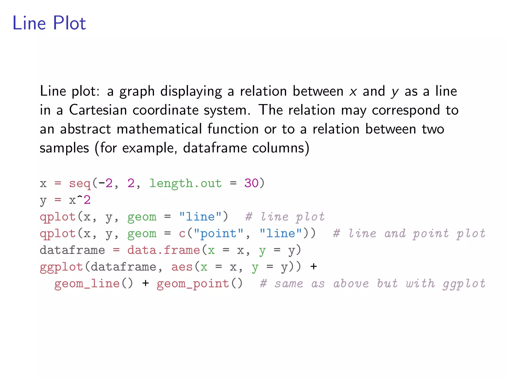 Line Plot Line plot: a graph displaying a relation between x and y as a line in a Cartesian coordinate system. The relation may correspond to an abstract mathematical function or to a relation between two samples (for example, dataframe columns) x = seq(-2, 2, length.out = 30) y = x^2 qplot(x, y, geom = "line") # line plot qplot(x, y, geom = c("point", "line")) # line and point plot dataframe = data.frame(x = x, y = y) ggplot(dataframe, aes(x = x, y = y)) + geom_line() + geom_point() # same as above but with ggplot 