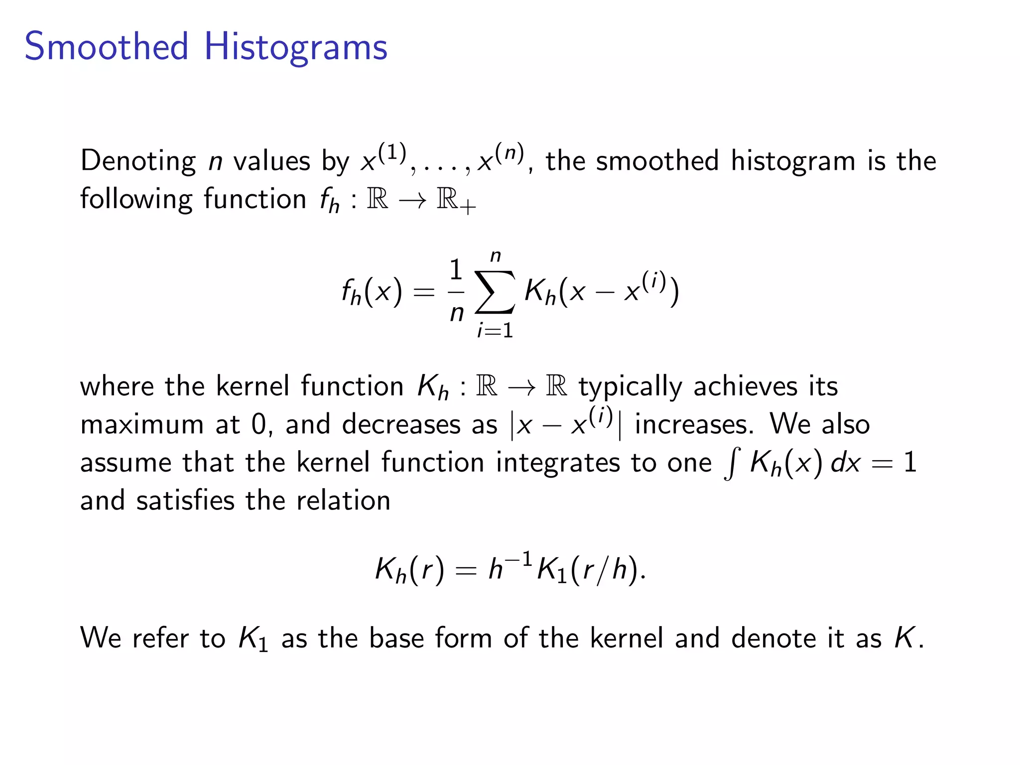 Smoothed Histograms Denoting n values by x(1), . . . , x(n), the smoothed histogram is the following function fh : R ! R+ fh(x) = 1 n nX i=1 Kh(x x(i) ) where the kernel function Kh : R ! R typically achieves its maximum at 0, and decreases as |x x(i)| increases. We also assume that the kernel function integrates to one R Kh(x) dx = 1 and satisﬁes the relation Kh(r) = h 1 K1(r/h). We refer to K1 as the base form of the kernel and denote it as K. 