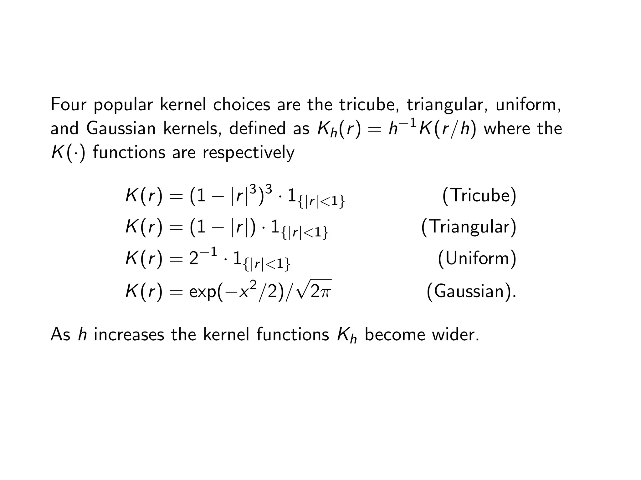 Four popular kernel choices are the tricube, triangular, uniform, and Gaussian kernels, deﬁned as Kh(r) = h 1K(r/h) where the K(·) functions are respectively K(r) = (1 |r|3 )3 · 1{|r|<1} (Tricube) K(r) = (1 |r|) · 1{|r|<1} (Triangular) K(r) = 2 1 · 1{|r|<1} (Uniform) K(r) = exp( x2 /2)/ p 2⇡ (Gaussian). As h increases the kernel functions Kh become wider. 