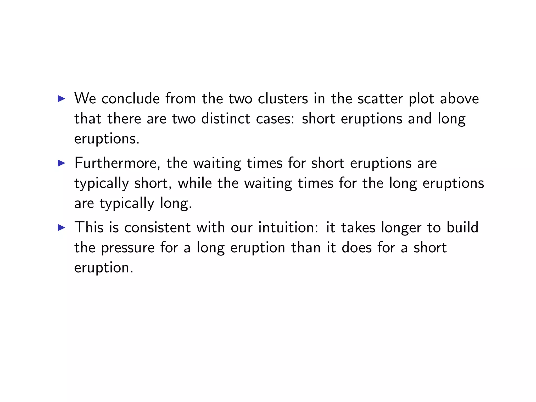 I We conclude from the two clusters in the scatter plot above that there are two distinct cases: short eruptions and long eruptions. I Furthermore, the waiting times for short eruptions are typically short, while the waiting times for the long eruptions are typically long. I This is consistent with our intuition: it takes longer to build the pressure for a long eruption than it does for a short eruption. 