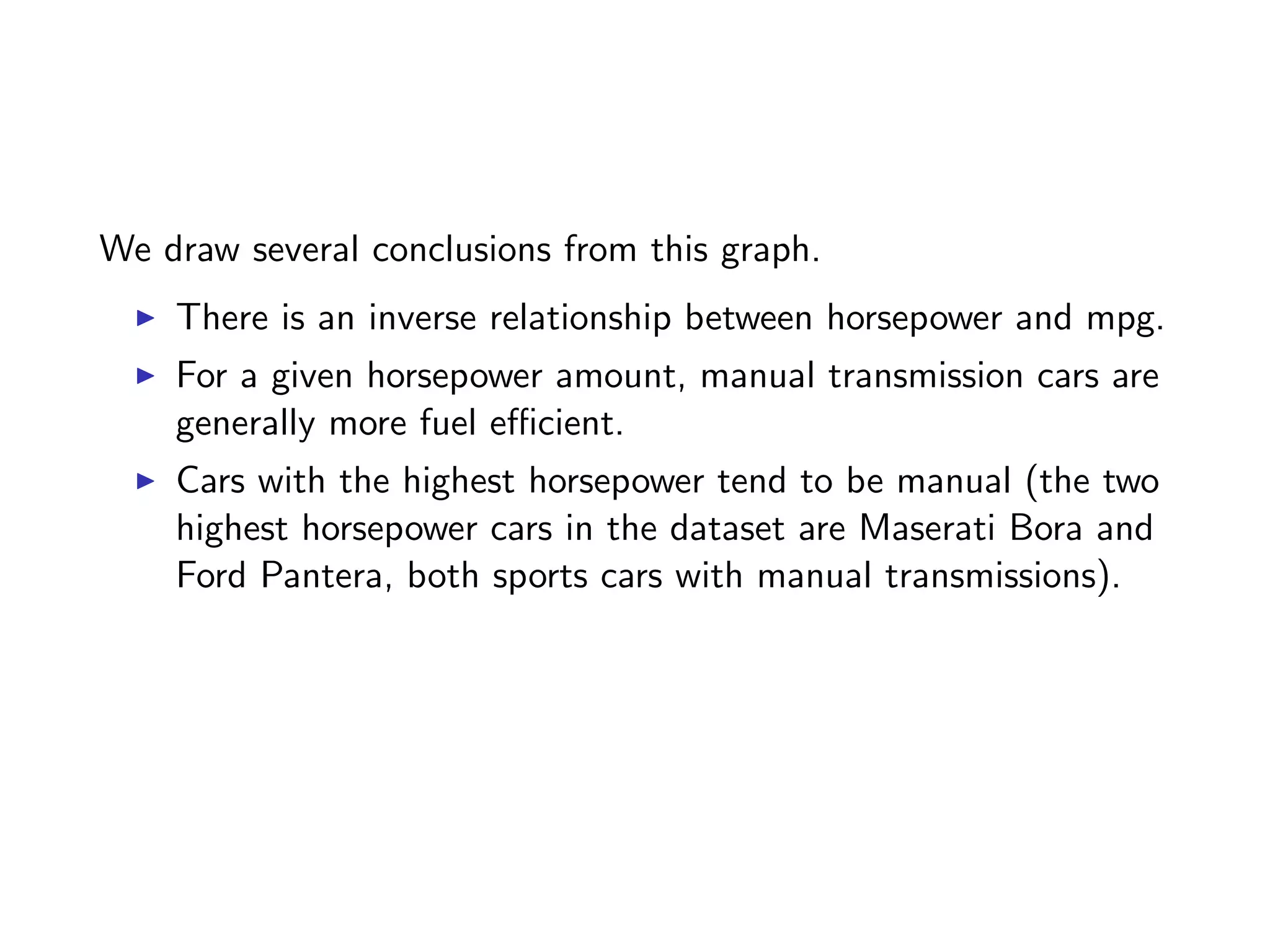 We draw several conclusions from this graph. I There is an inverse relationship between horsepower and mpg. I For a given horsepower amount, manual transmission cars are generally more fuel e cient. I Cars with the highest horsepower tend to be manual (the two highest horsepower cars in the dataset are Maserati Bora and Ford Pantera, both sports cars with manual transmissions). 