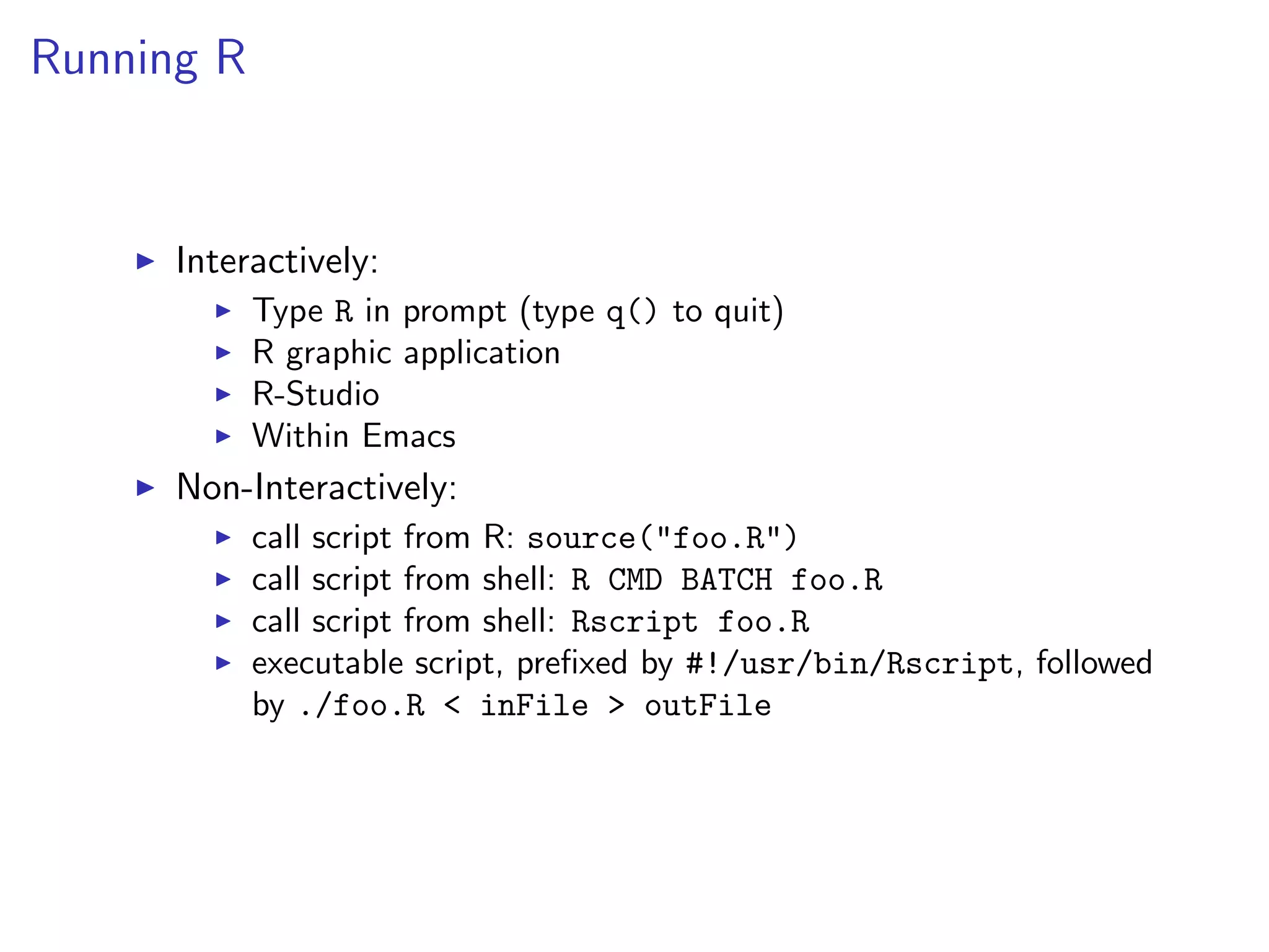 Running R I Interactively: I Type R in prompt (type q() to quit) I R graphic application I R-Studio I Within Emacs I Non-Interactively: I call script from R: source("foo.R") I call script from shell: R CMD BATCH foo.R I call script from shell: Rscript foo.R I executable script, preﬁxed by #!/usr/bin/Rscript, followed by ./foo.R < inFile > outFile 