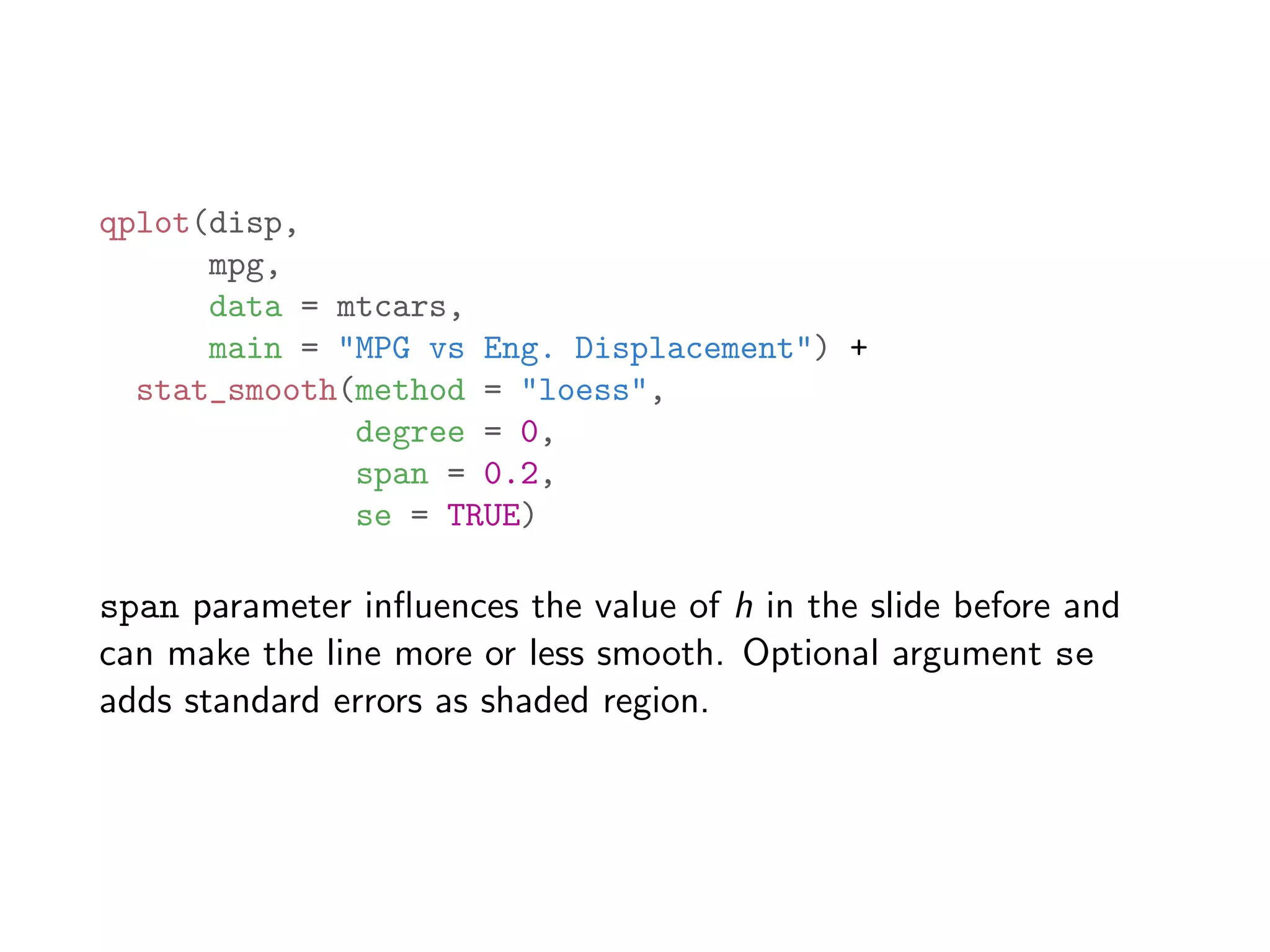 qplot(disp, mpg, data = mtcars, main = "MPG vs Eng. Displacement") + stat_smooth(method = "loess", degree = 0, span = 0.2, se = TRUE) span parameter inﬂuences the value of h in the slide before and can make the line more or less smooth. Optional argument se adds standard errors as shaded region. 