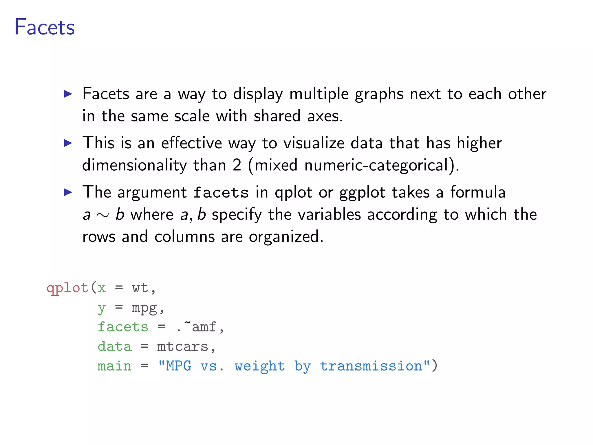 Facets I Facets are a way to display multiple graphs next to each other in the same scale with shared axes. I This is an e↵ective way to visualize data that has higher dimensionality than 2 (mixed numeric-categorical). I The argument facets in qplot or ggplot takes a formula a ⇠ b where a, b specify the variables according to which the rows and columns are organized. qplot(x = wt, y = mpg, facets = .~amf, data = mtcars, main = "MPG vs. weight by transmission") 