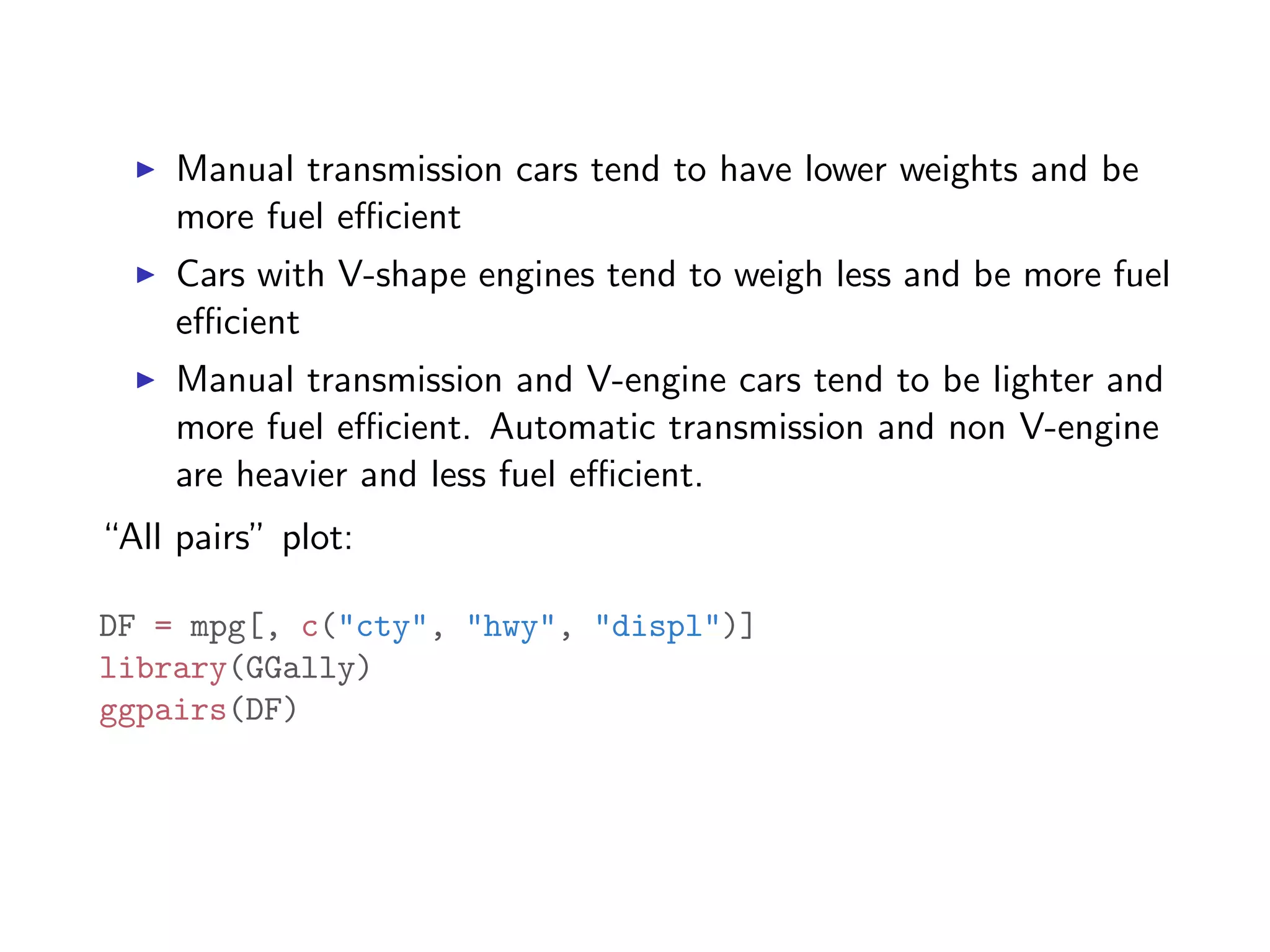 I Manual transmission cars tend to have lower weights and be more fuel e cient I Cars with V-shape engines tend to weigh less and be more fuel e cient I Manual transmission and V-engine cars tend to be lighter and more fuel e cient. Automatic transmission and non V-engine are heavier and less fuel e cient. “All pairs” plot: DF = mpg[, c("cty", "hwy", "displ")] library(GGally) ggpairs(DF) 