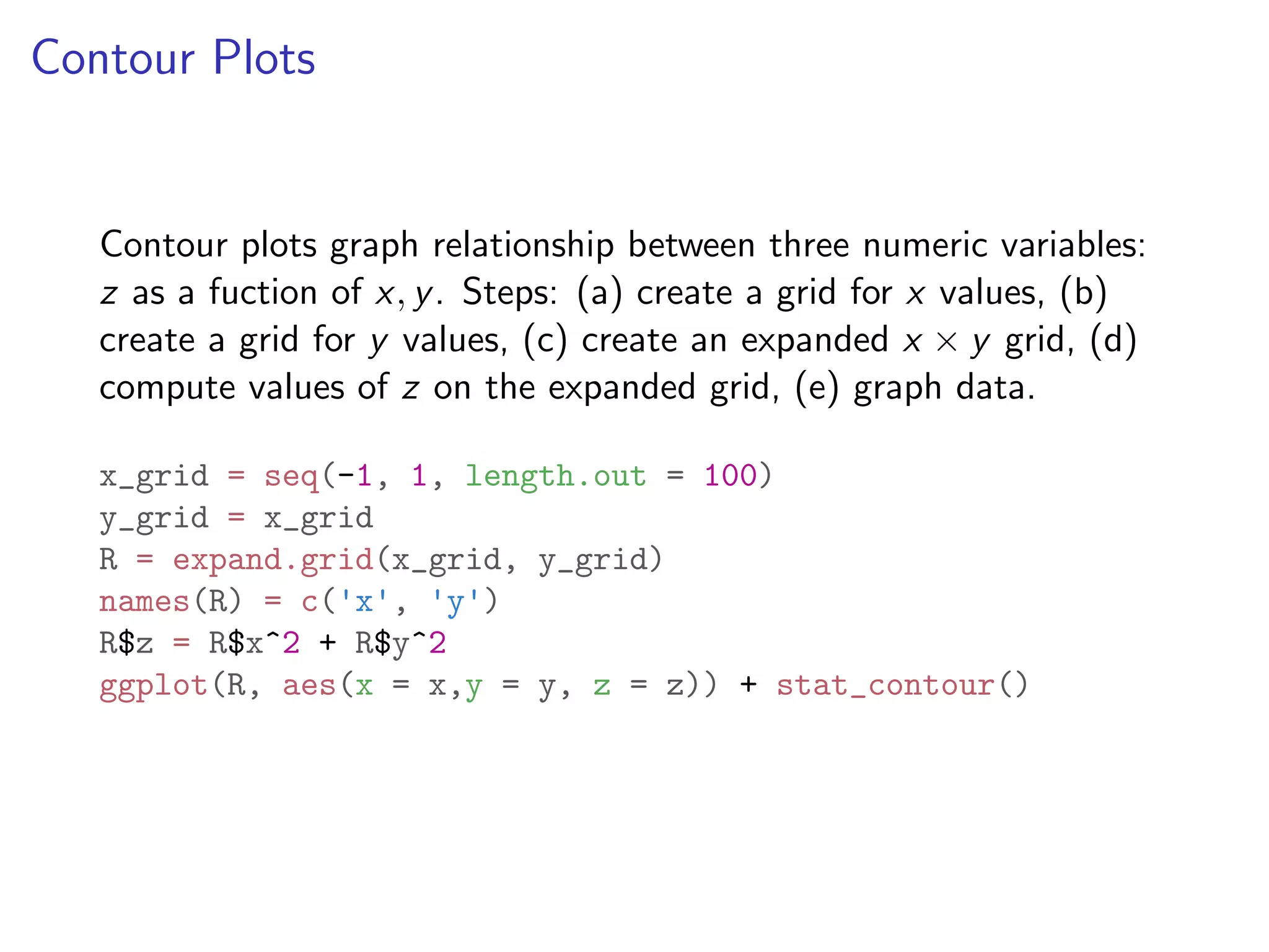 Contour Plots Contour plots graph relationship between three numeric variables: z as a fuction of x, y. Steps: (a) create a grid for x values, (b) create a grid for y values, (c) create an expanded x ⇥ y grid, (d) compute values of z on the expanded grid, (e) graph data. x_grid = seq(-1, 1, length.out = 100) y_grid = x_grid R = expand.grid(x_grid, y_grid) names(R) = c('x', 'y') R$z = R$x^2 + R$y^2 ggplot(R, aes(x = x,y = y, z = z)) + stat_contour() 