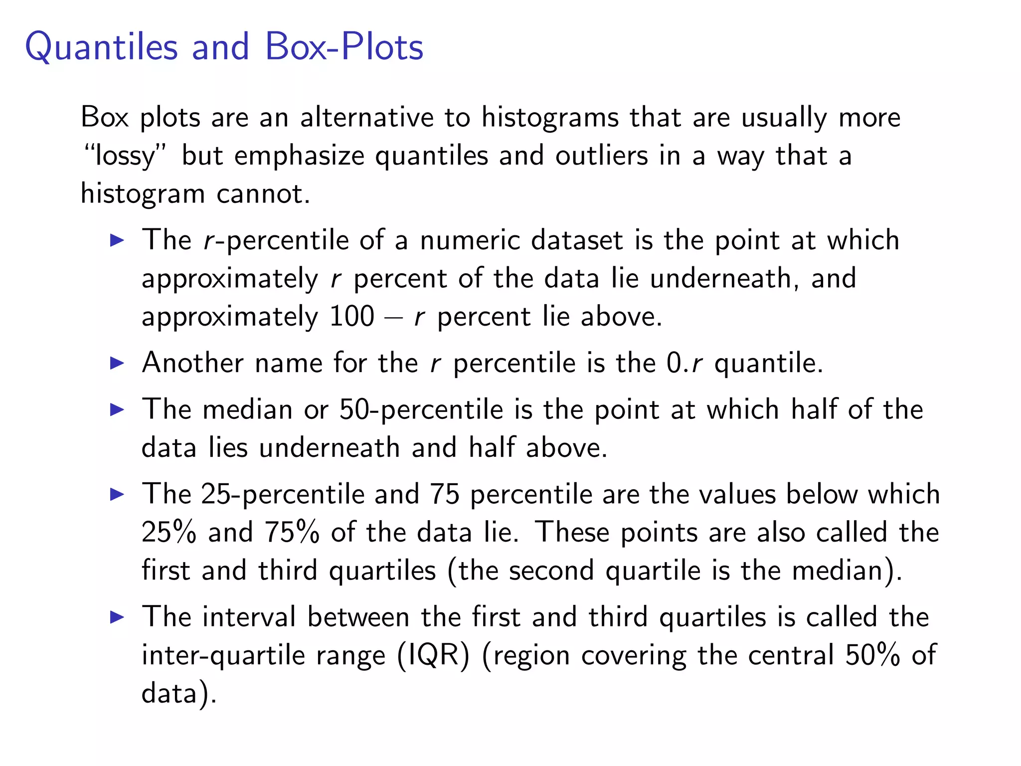 Quantiles and Box-Plots Box plots are an alternative to histograms that are usually more “lossy” but emphasize quantiles and outliers in a way that a histogram cannot. I The r-percentile of a numeric dataset is the point at which approximately r percent of the data lie underneath, and approximately 100 r percent lie above. I Another name for the r percentile is the 0.r quantile. I The median or 50-percentile is the point at which half of the data lies underneath and half above. I The 25-percentile and 75 percentile are the values below which 25% and 75% of the data lie. These points are also called the ﬁrst and third quartiles (the second quartile is the median). I The interval between the ﬁrst and third quartiles is called the inter-quartile range (IQR) (region covering the central 50% of data). 