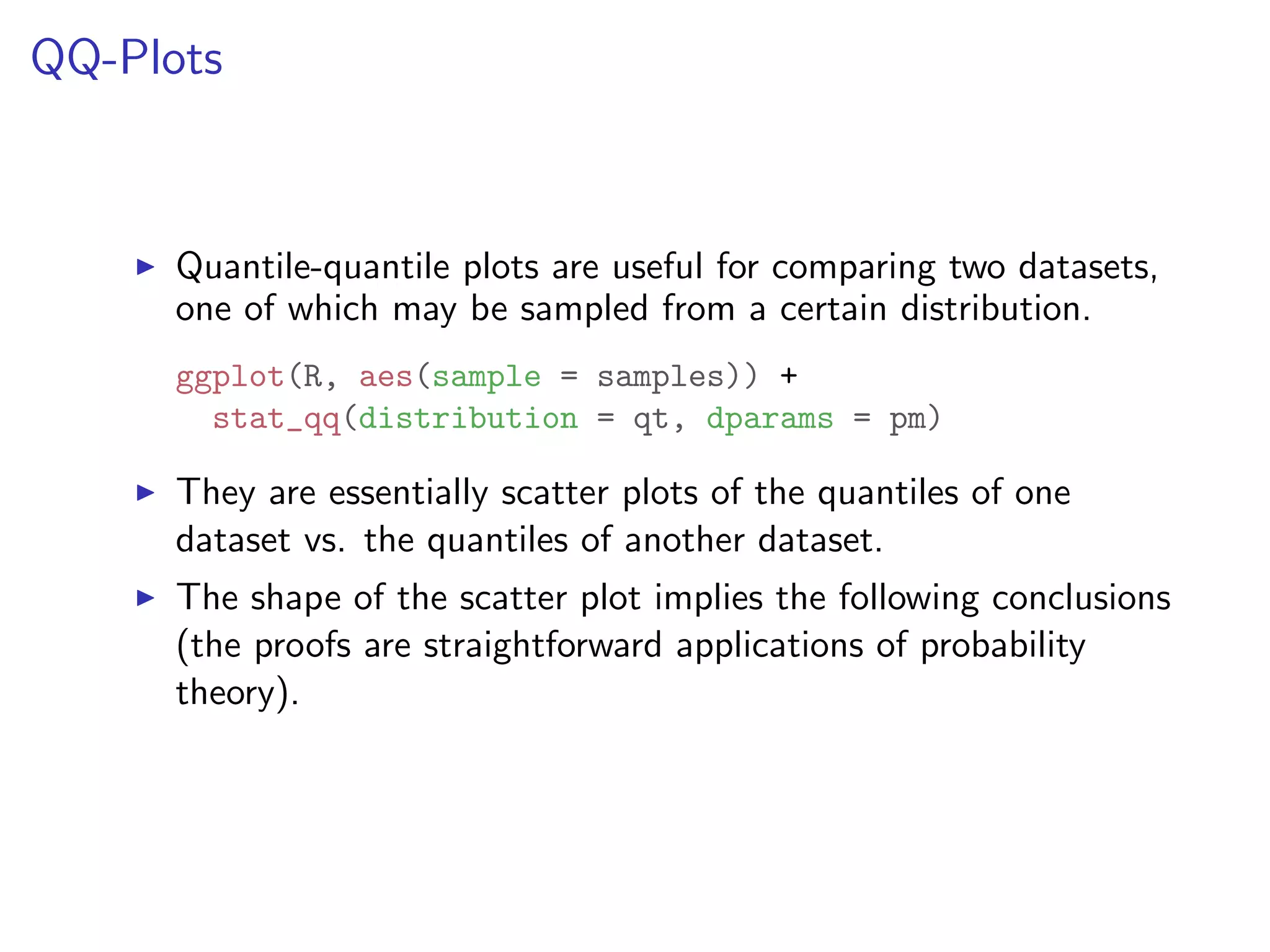 QQ-Plots I Quantile-quantile plots are useful for comparing two datasets, one of which may be sampled from a certain distribution. ggplot(R, aes(sample = samples)) + stat_qq(distribution = qt, dparams = pm) I They are essentially scatter plots of the quantiles of one dataset vs. the quantiles of another dataset. I The shape of the scatter plot implies the following conclusions (the proofs are straightforward applications of probability theory). 