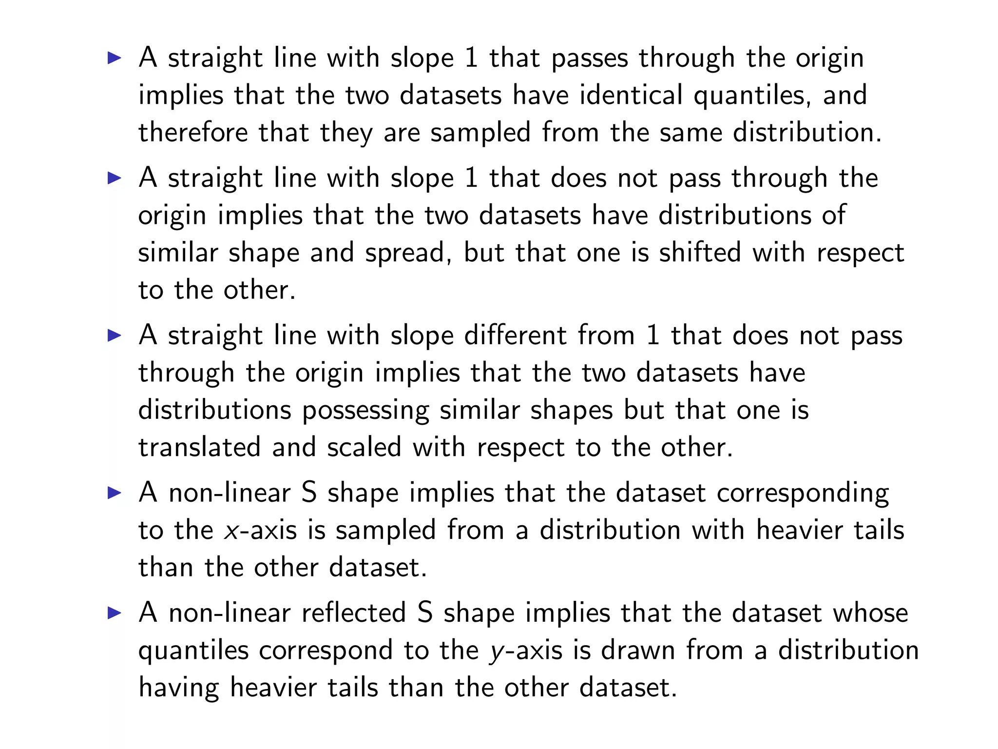 I A straight line with slope 1 that passes through the origin implies that the two datasets have identical quantiles, and therefore that they are sampled from the same distribution. I A straight line with slope 1 that does not pass through the origin implies that the two datasets have distributions of similar shape and spread, but that one is shifted with respect to the other. I A straight line with slope di↵erent from 1 that does not pass through the origin implies that the two datasets have distributions possessing similar shapes but that one is translated and scaled with respect to the other. I A non-linear S shape implies that the dataset corresponding to the x-axis is sampled from a distribution with heavier tails than the other dataset. I A non-linear reﬂected S shape implies that the dataset whose quantiles correspond to the y-axis is drawn from a distribution having heavier tails than the other dataset. 