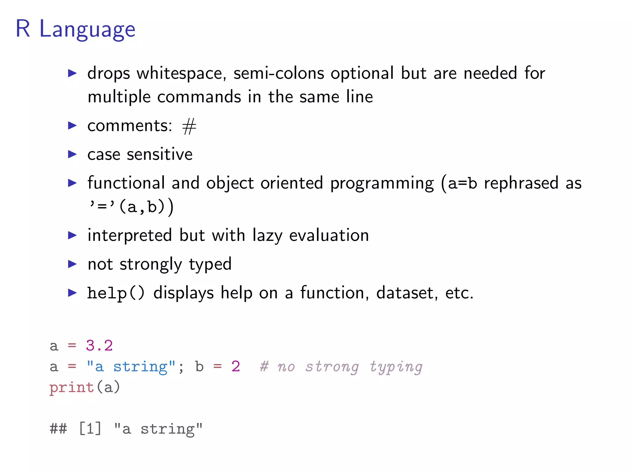 R Language I drops whitespace, semi-colons optional but are needed for multiple commands in the same line I comments: # I case sensitive I functional and object oriented programming (a=b rephrased as ’=’(a,b)) I interpreted but with lazy evaluation I not strongly typed I help() displays help on a function, dataset, etc. a = 3.2 a = "a string"; b = 2 # no strong typing print(a) ## [1] "a string" 