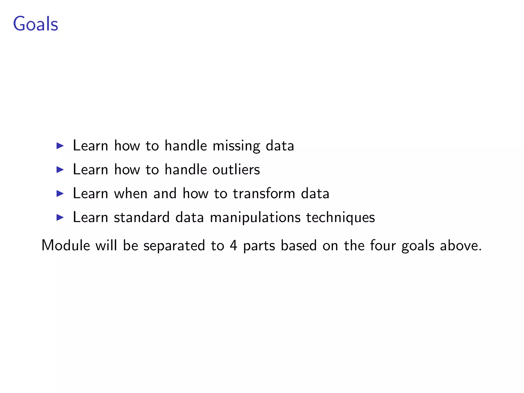 Goals I Learn how to handle missing data I Learn how to handle outliers I Learn when and how to transform data I Learn standard data manipulations techniques Module will be separated to 4 parts based on the four goals above. 