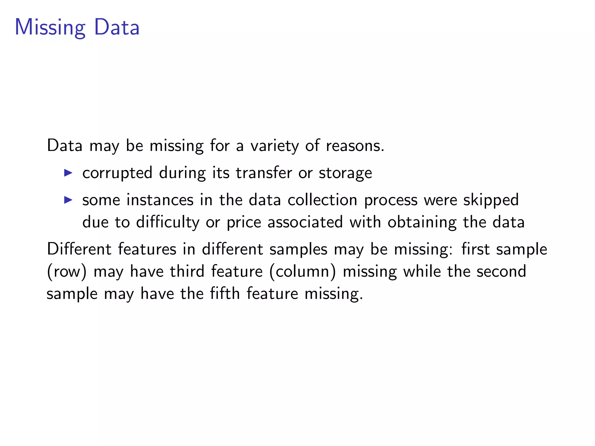 Missing Data Data may be missing for a variety of reasons. I corrupted during its transfer or storage I some instances in the data collection process were skipped due to di culty or price associated with obtaining the data Di↵erent features in di↵erent samples may be missing: ﬁrst sample (row) may have third feature (column) missing while the second sample may have the ﬁfth feature missing. 