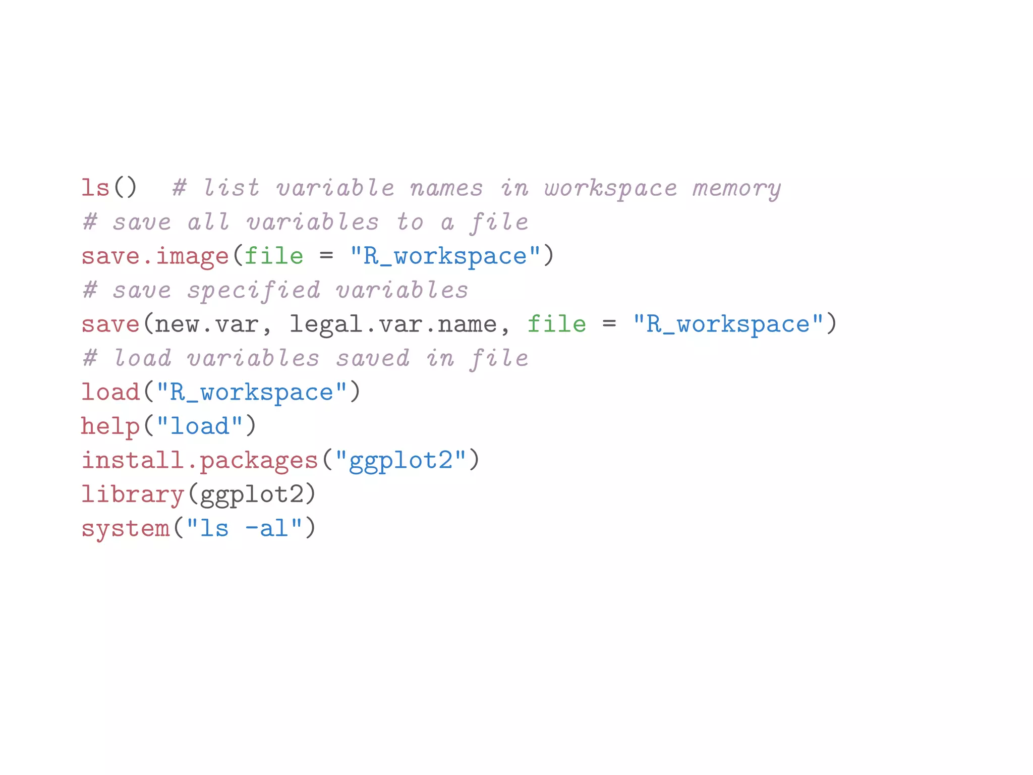 ls() # list variable names in workspace memory # save all variables to a file save.image(file = "R_workspace") # save specified variables save(new.var, legal.var.name, file = "R_workspace") # load variables saved in file load("R_workspace") help("load") install.packages("ggplot2") library(ggplot2) system("ls -al") 