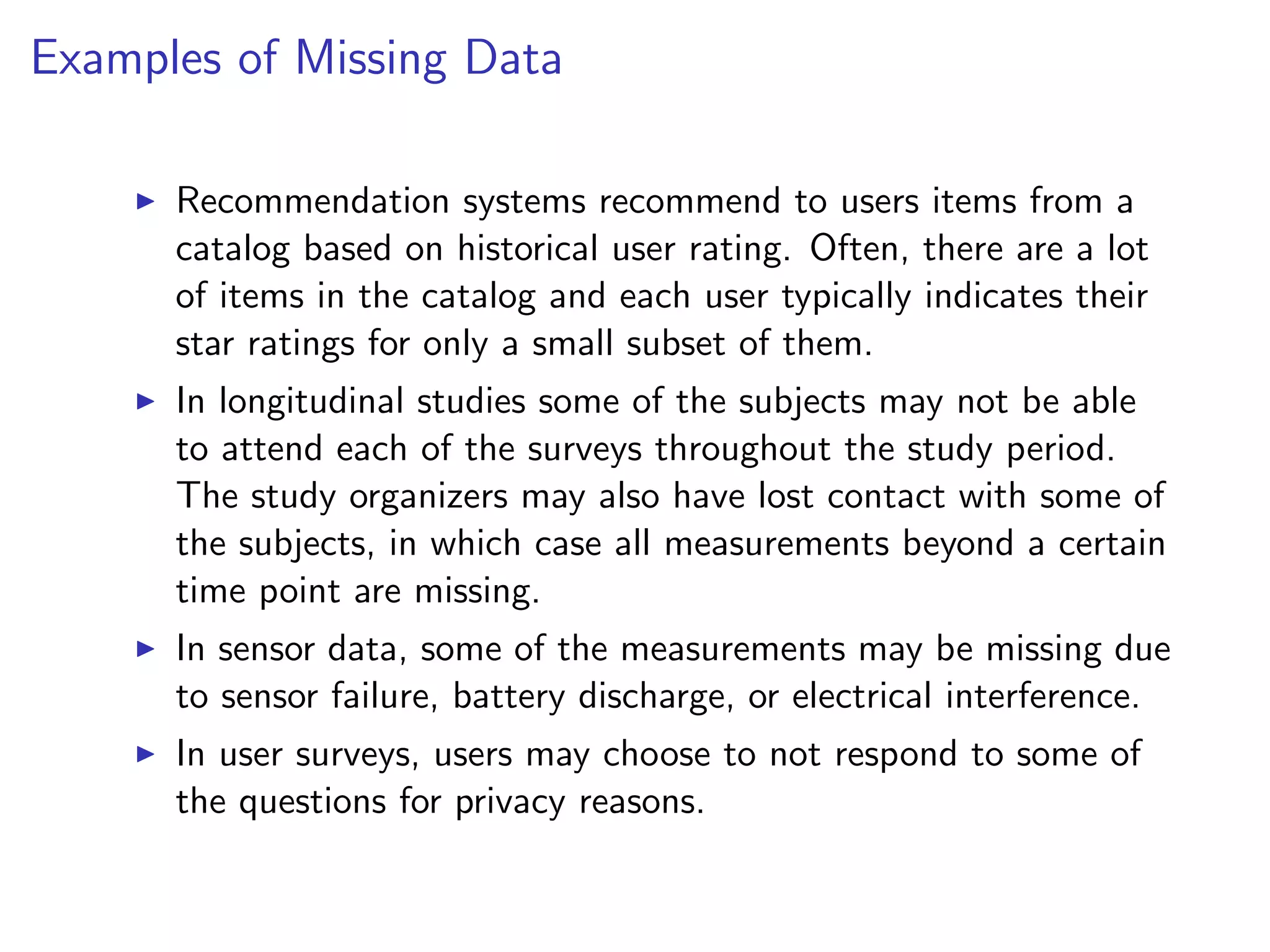 Examples of Missing Data I Recommendation systems recommend to users items from a catalog based on historical user rating. Often, there are a lot of items in the catalog and each user typically indicates their star ratings for only a small subset of them. I In longitudinal studies some of the subjects may not be able to attend each of the surveys throughout the study period. The study organizers may also have lost contact with some of the subjects, in which case all measurements beyond a certain time point are missing. I In sensor data, some of the measurements may be missing due to sensor failure, battery discharge, or electrical interference. I In user surveys, users may choose to not respond to some of the questions for privacy reasons. 