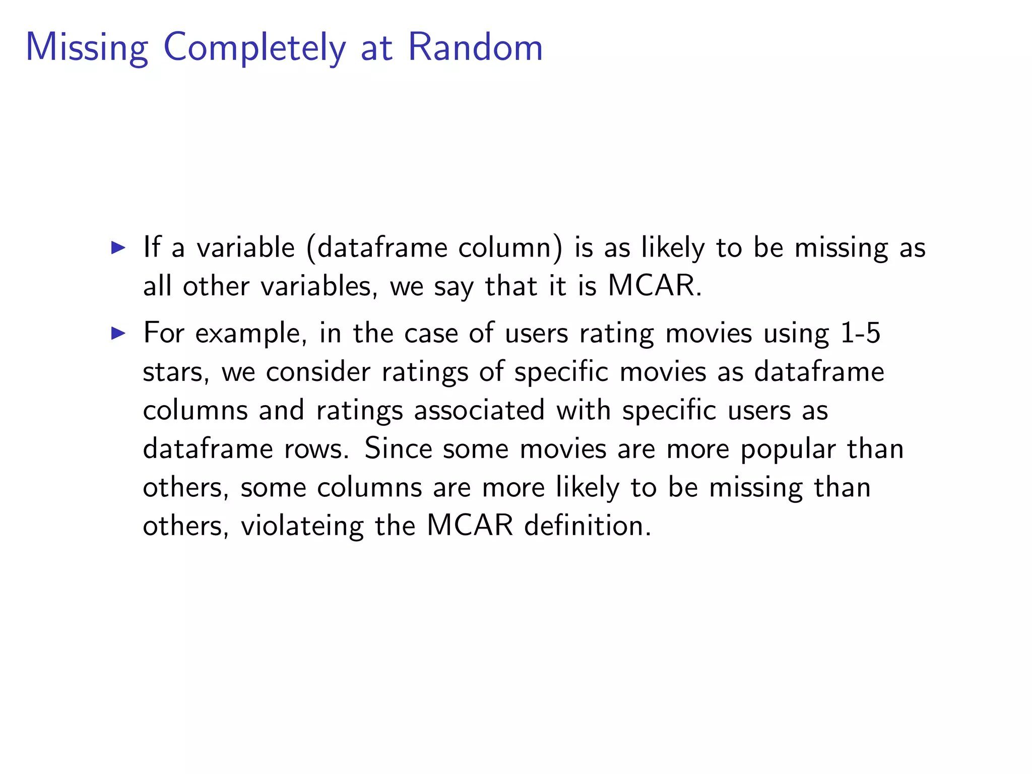 Missing Completely at Random I If a variable (dataframe column) is as likely to be missing as all other variables, we say that it is MCAR. I For example, in the case of users rating movies using 1-5 stars, we consider ratings of speciﬁc movies as dataframe columns and ratings associated with speciﬁc users as dataframe rows. Since some movies are more popular than others, some columns are more likely to be missing than others, violateing the MCAR deﬁnition. 