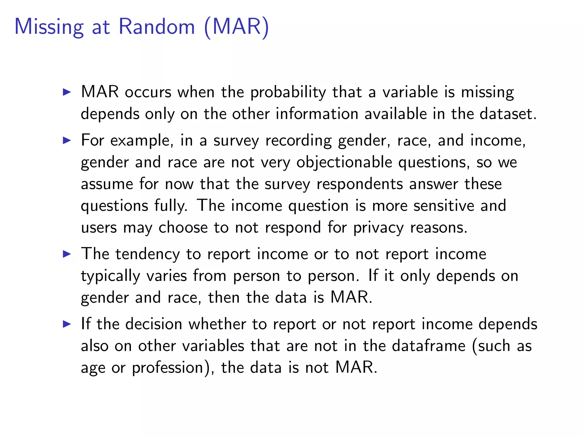 Missing at Random (MAR) I MAR occurs when the probability that a variable is missing depends only on the other information available in the dataset. I For example, in a survey recording gender, race, and income, gender and race are not very objectionable questions, so we assume for now that the survey respondents answer these questions fully. The income question is more sensitive and users may choose to not respond for privacy reasons. I The tendency to report income or to not report income typically varies from person to person. If it only depends on gender and race, then the data is MAR. I If the decision whether to report or not report income depends also on other variables that are not in the dataframe (such as age or profession), the data is not MAR. 