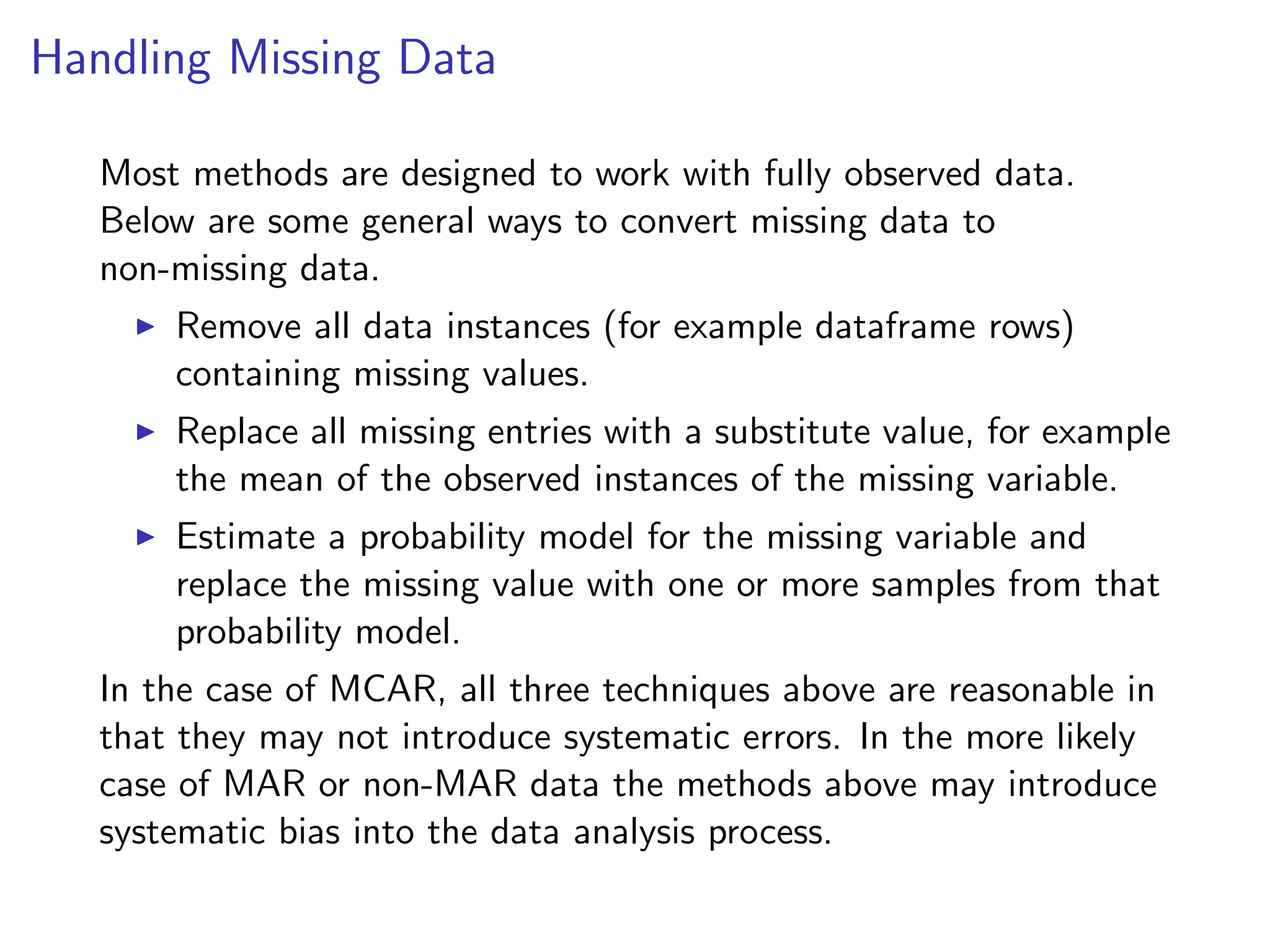 Handling Missing Data Most methods are designed to work with fully observed data. Below are some general ways to convert missing data to non-missing data. I Remove all data instances (for example dataframe rows) containing missing values. I Replace all missing entries with a substitute value, for example the mean of the observed instances of the missing variable. I Estimate a probability model for the missing variable and replace the missing value with one or more samples from that probability model. In the case of MCAR, all three techniques above are reasonable in that they may not introduce systematic errors. In the more likely case of MAR or non-MAR data the methods above may introduce systematic bias into the data analysis process. 